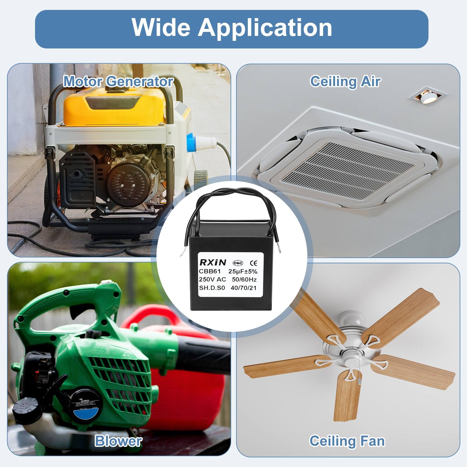 Wide Application

Motor Generator

Ceiling Air

Blower

Ceiling Fan

RXIN
CBB61 25uF±5% 250V AC 50/60Hz
SH.D.SO 40/70/21
