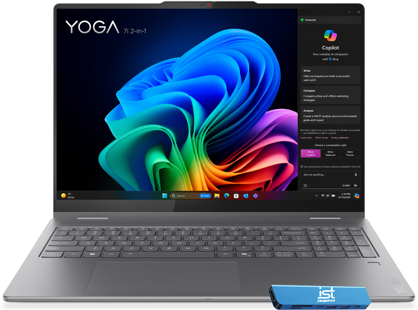 YOGA 7i 2-in-1

Protected

Copilot
Your everyday AI companion with Bing

Write
Help me prepare and write a successful sales pitch

Compare
Compare online and offline marketing strategies

Analyze
Create a SWOT analysis about environmental goals and impact

Microsoft Copilot users AI to respond; some mistakes are possible. Send feedback to help us improve. Learn more

Terms of use
Privacy statement

Choose a conversation style
More Balanced
More Precise

Your personal and company data are protected in this chat

Ask me anything...
0/4000

7%* Sunny

Search

Capitol

2:39 PM 10/10/2024

who ...

- W
- H
- we
- 225
- O
- 201 10
- H
- X
- ES
- Z
- MA

ist Computers