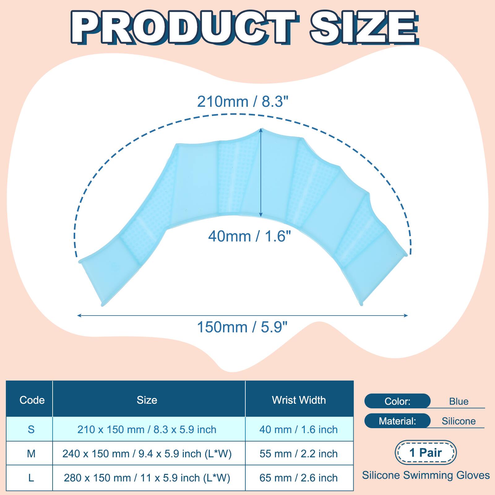 PRODUCT SIZE

210mm / 8.3"  
40mm / 1.6"  
150mm / 5.9"  

Code | Size | Wrist Width  
---|---|---  
S | 210 x 150 mm / 8.3 x 5.9 inch | 40 mm / 1.6 inch  
M | 240 x 150 mm / 9.4 x 5.9 inch (L*W) | 55 mm / 2.2 inch  
L | 280 x 150 mm / 11 x 5.9 inch (L*W) | 65 mm / 2.6 inch  

Color: Blue  
Material: Silicone  
1 Pair  
Silicone Swimming Gloves