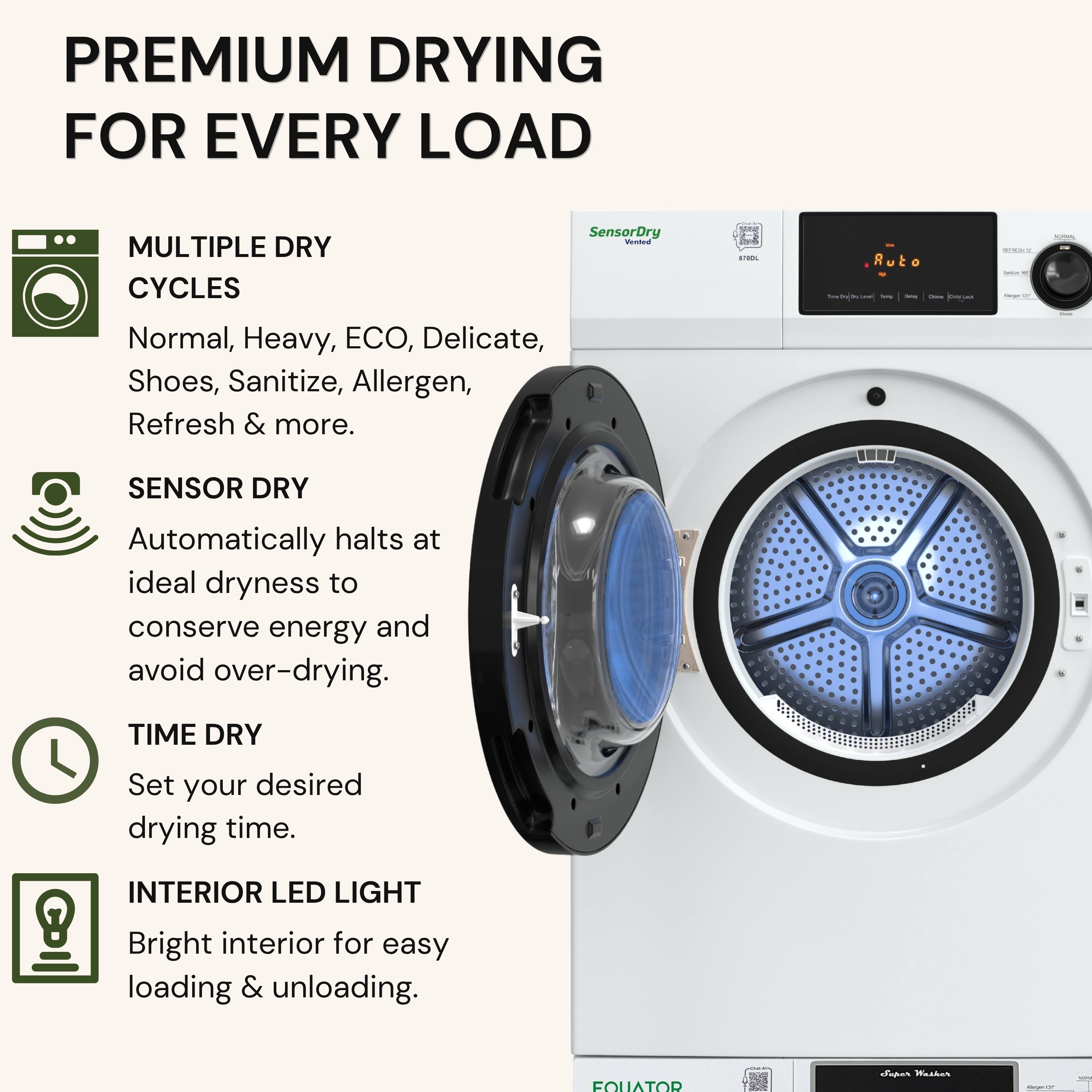 PREMIUM DRYING FOR EVERY LOAD

MULTIPLE DRY CYCLES
Normal, Heavy, ECO, Delicate, Shoes, Sanitize, Allergen, Refresh & more.

SENSOR DRY
Automatically halts at ideal dryness to conserve energy and avoid over-drying.

TIME DRY
Set your desired drying time.

INTERIOR LED LIGHT
Bright interior for easy loading & unloading.
