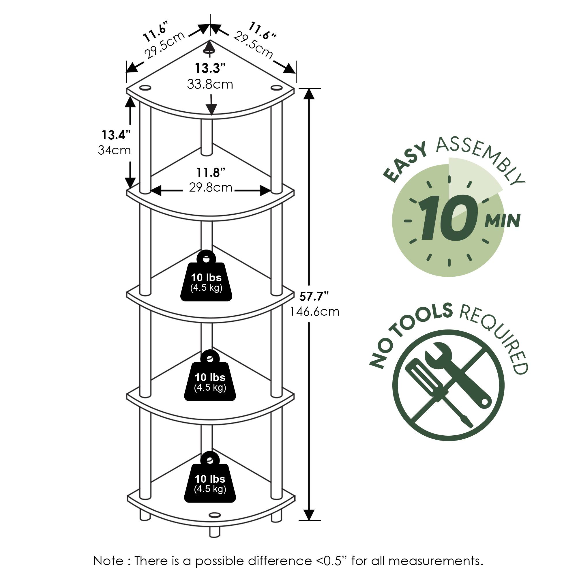 11.6" (29.5cm)  
11.6" (29.5cm)  
13.3" (33.8cm)  
13.4" (34cm)  
11.8" (29.8cm)  
57.7" (146.6cm)  

10 lbs (4.5 kg)  
10 lbs (4.5 kg)  
10 lbs (4.5 kg)  

EASY ASSEMBLY  
10 MIN  

NO TOOLS REQUIRED  

Note: There is a possible difference <0.5" for all measurements.