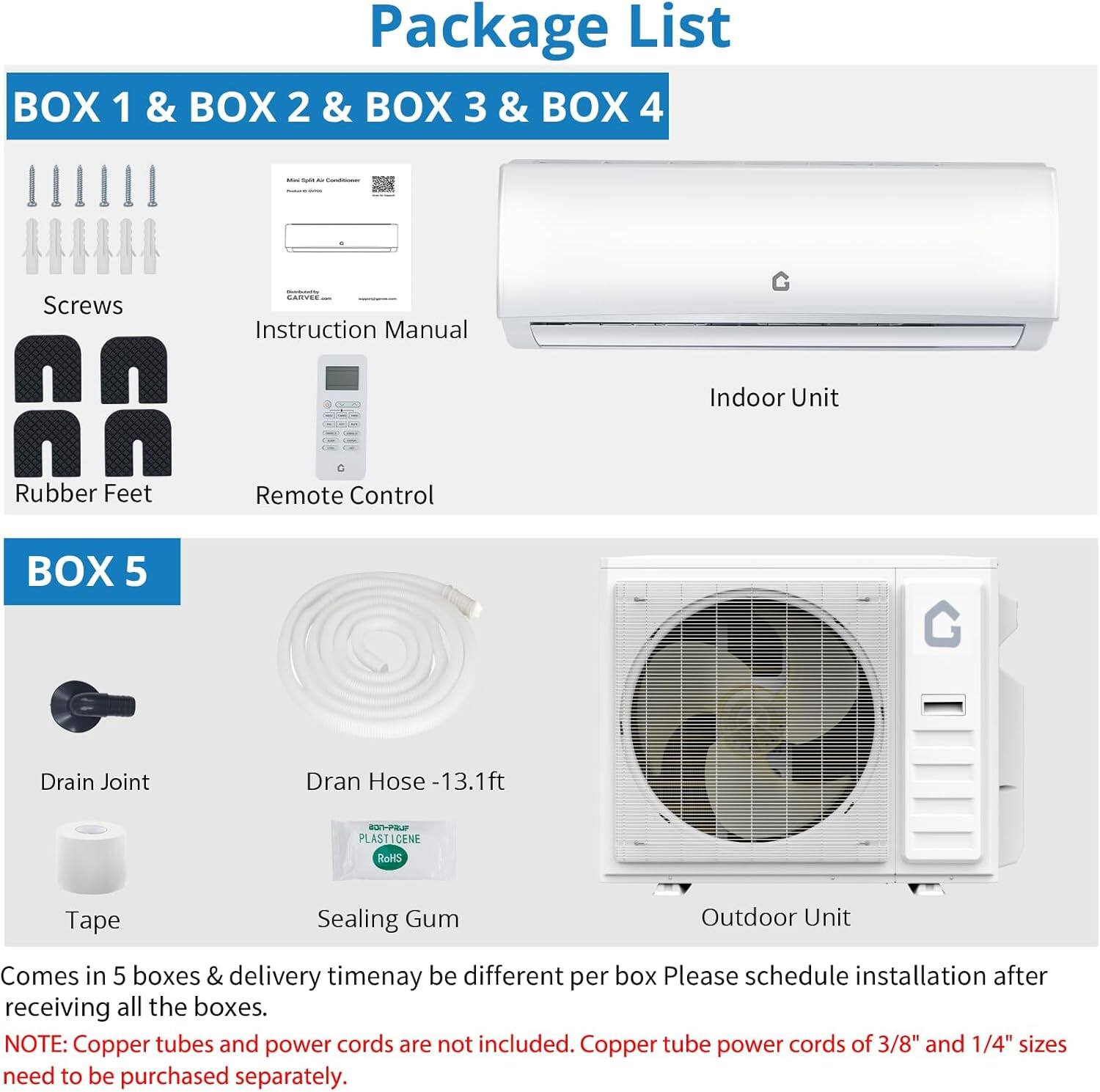 **Package List**

**BOX 1 & BOX 2 & BOX 3 & BOX 4**
- Screws
- Instruction Manual
- Rubber Feet
- Remote Control
- Indoor Unit

**BOX 5**
- Drain Joint
- Dran Hose - 13.1ft
- Tape
- Sealing Gum
- Outdoor Unit

Comes in 5 boxes & delivery time may be different per box. Please schedule installation after receiving all the boxes.

**NOTE:** Copper tubes and power cords are not included. Copper tube power cords of 3/8" and 1/4" sizes need to be purchased separately.