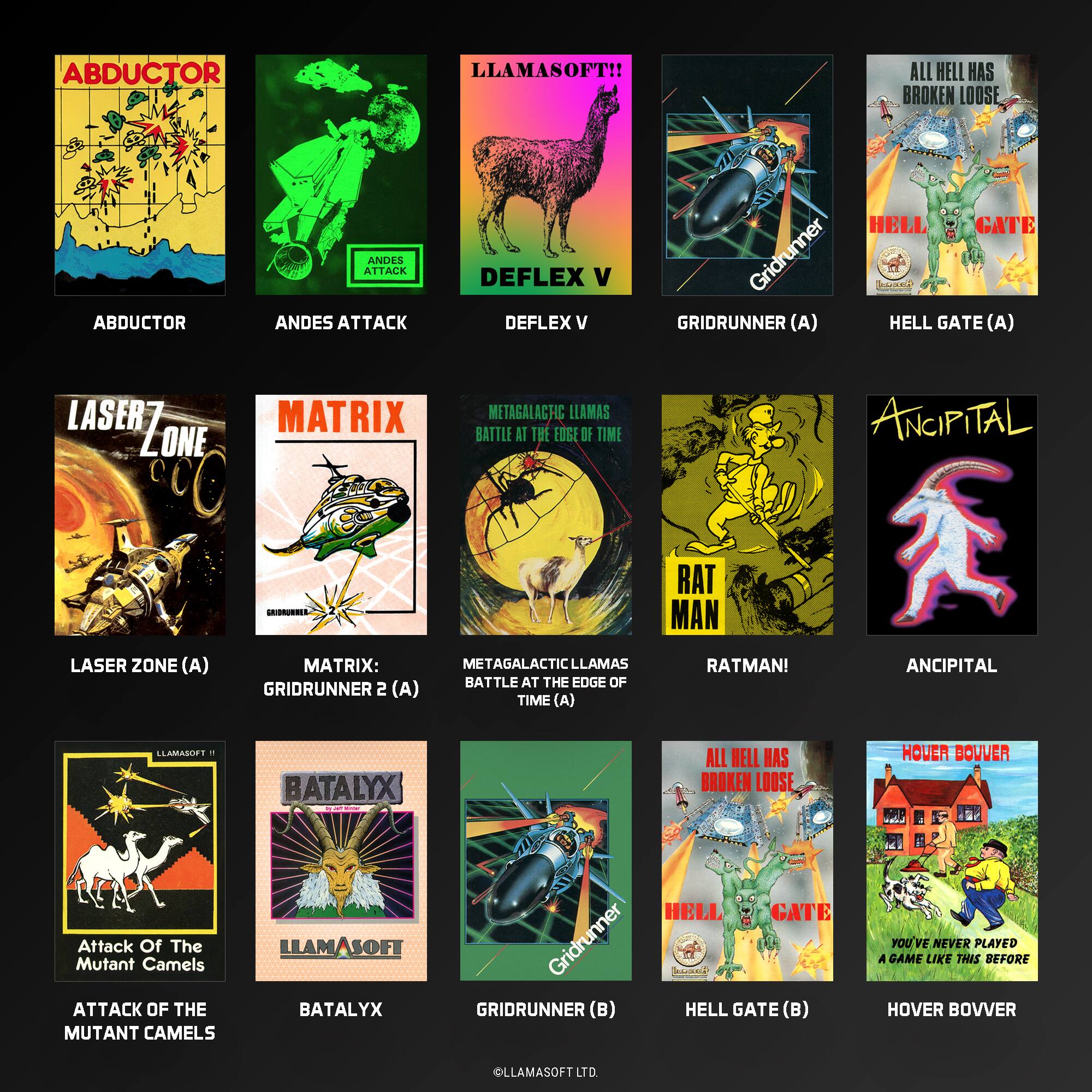 ABDUCTOR  
LLAMASOFT!!  
ALL HELL HAS BROKEN LOOSE  
ABDUCTOR  
ANDES ATTACK  
DEFLEX V  
GRIDRUNNER (A)  
HELL GATE (A)  
LASER ZONE (A)  
MATRIX: GRIDRUNNER 2 (A)  
METAGALACTIC LLAMAS BATTLE AT THE EDGE OF TIME (A)  
RATMAN!  
ANCIPITAL  
LLAMASI + BATALYX  
ALL HELL HAS BROKEN LOOSE  
ATTACK OF THE MUTANT CAMELS  
GRIDRUNNER (B)  
HELL GATE (B)  
HOVER BOVVER  
LLAMASOFT LTD.