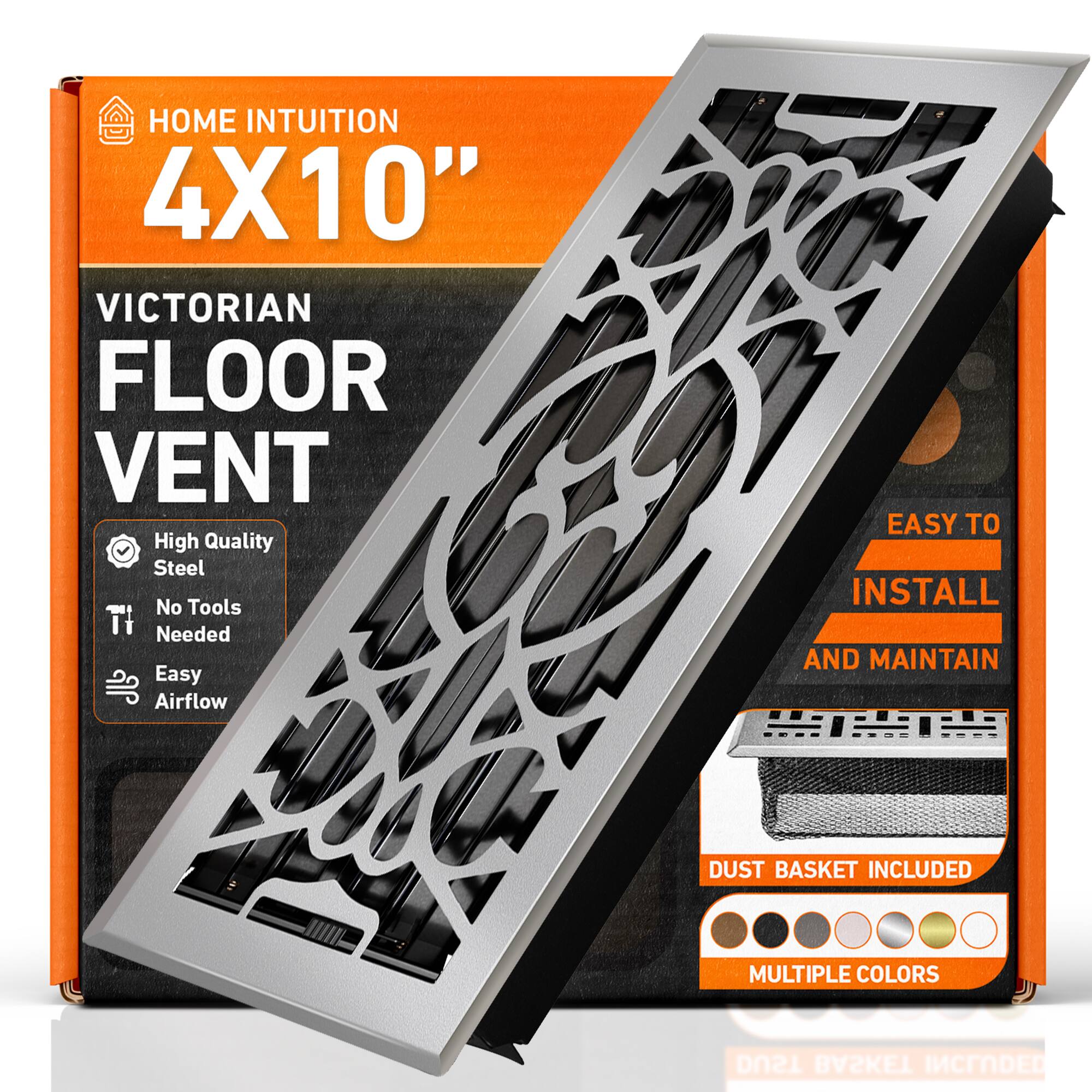 HOME INTUITION  
4X10"  
VICTORIAN FLOOR VENT  
High Quality Steel  
No Tools Needed  
Easy Airflow  
EASY TO INSTALL AND MAINTAIN  
DUST BASKET INCLUDED  
MULTIPLE COLORS
