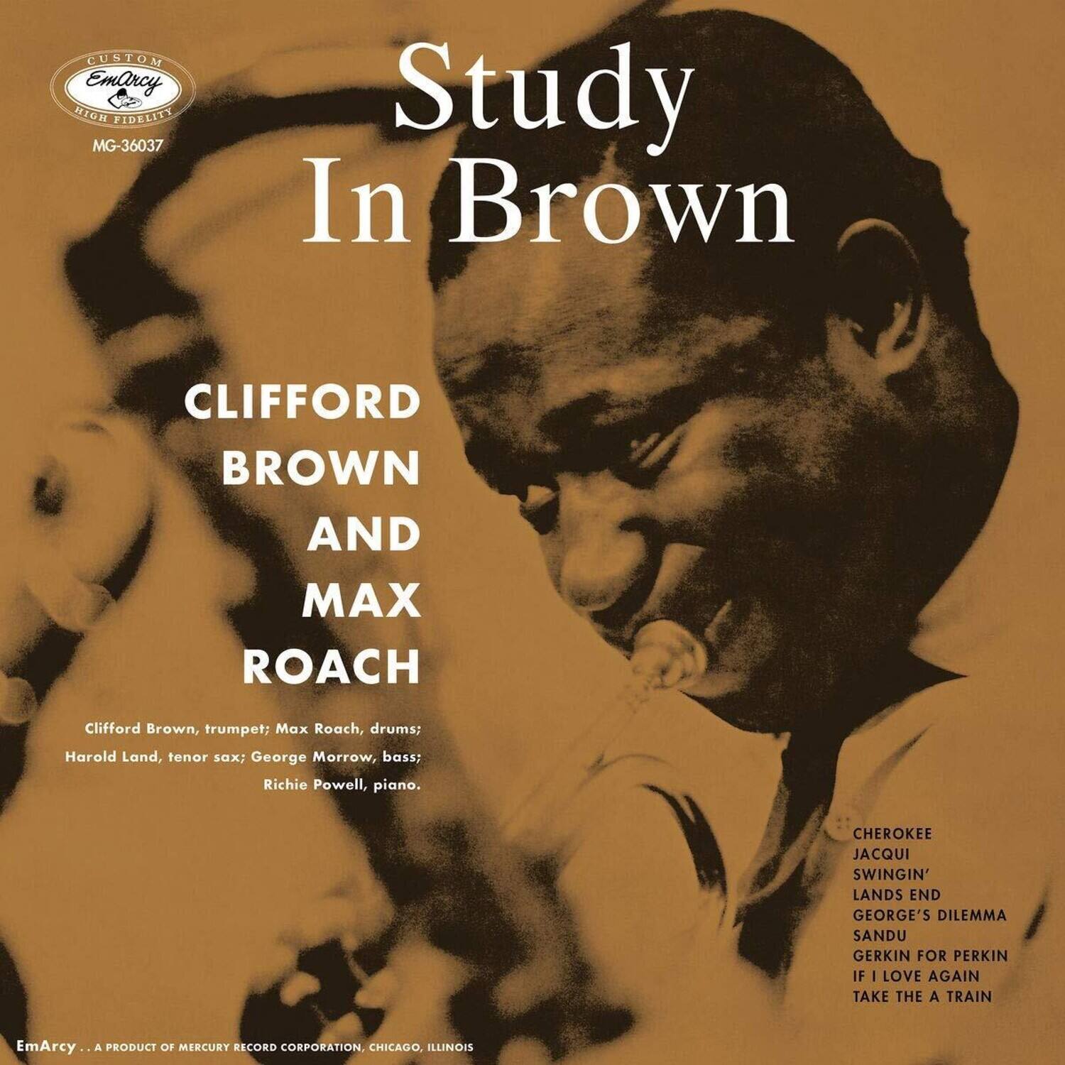 **Study In Brown**

**CLIFFORD BROWN AND MAX ROACH**

Clifford Brown, trumpet; Max Roach, drums; Harold Land, tenor sax; George Morrow, bass; Richie Powell, piano.

**Track List:**
- Cherokee
- Jacqui
- Swingin'
- Lands End
- George's Dilemma
- Sandu
- Gerkin for Perkin
- If I Love Again
- Take the A Train

**EmArcy**  
A PRODUCT OF MERCURY RECORD CORPORATION, CHICAGO, ILLINOIS

**CUSTOM EmArcy HIGH FIDELITY**  
MG-36037