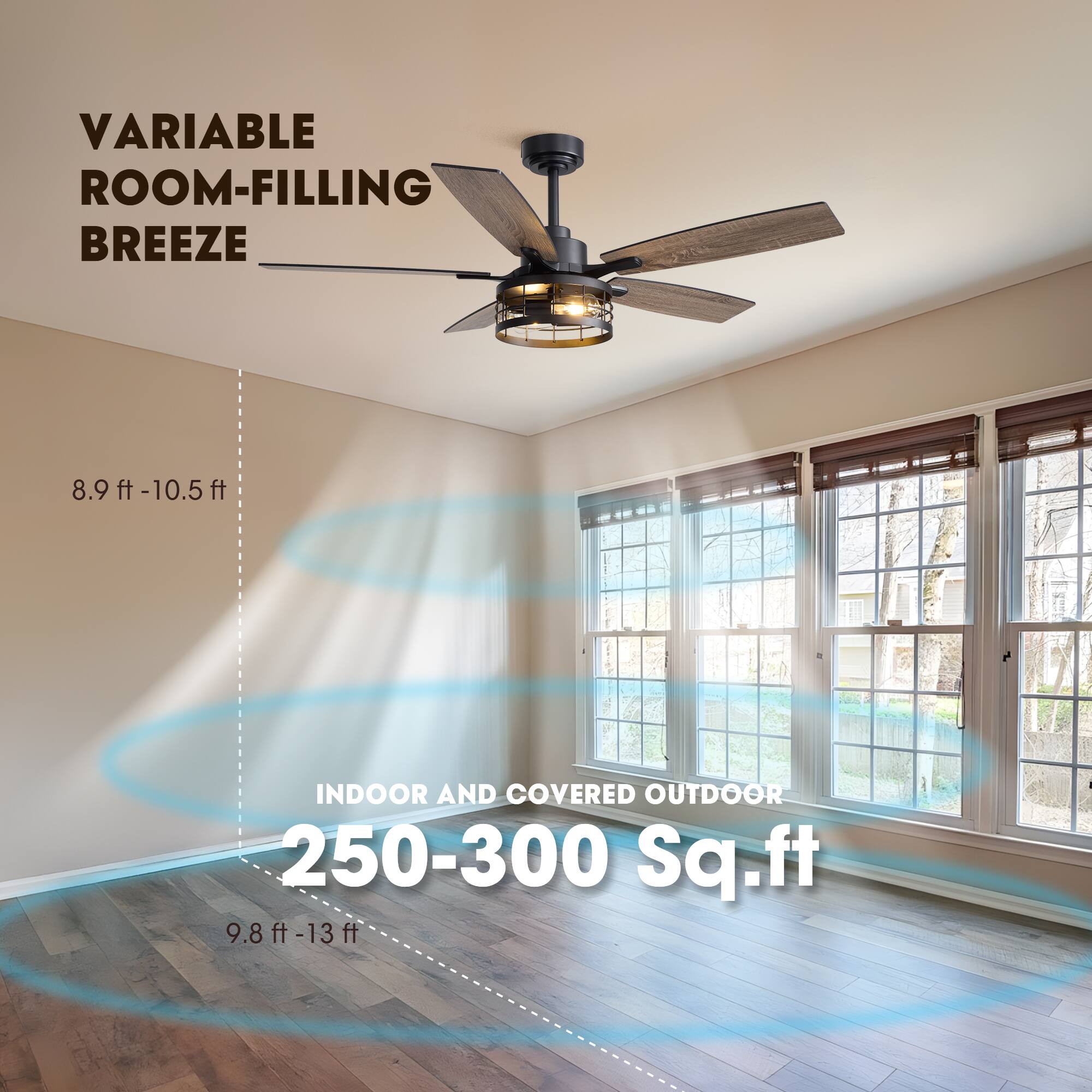 VARIABLE ROOM-FILLING BREEZE  
8.9 ft - 10.5 ft  
INDOOR AND COVERED OUTDOOR  
250-300 Sq.ft  
9.8 ft - 13 ft