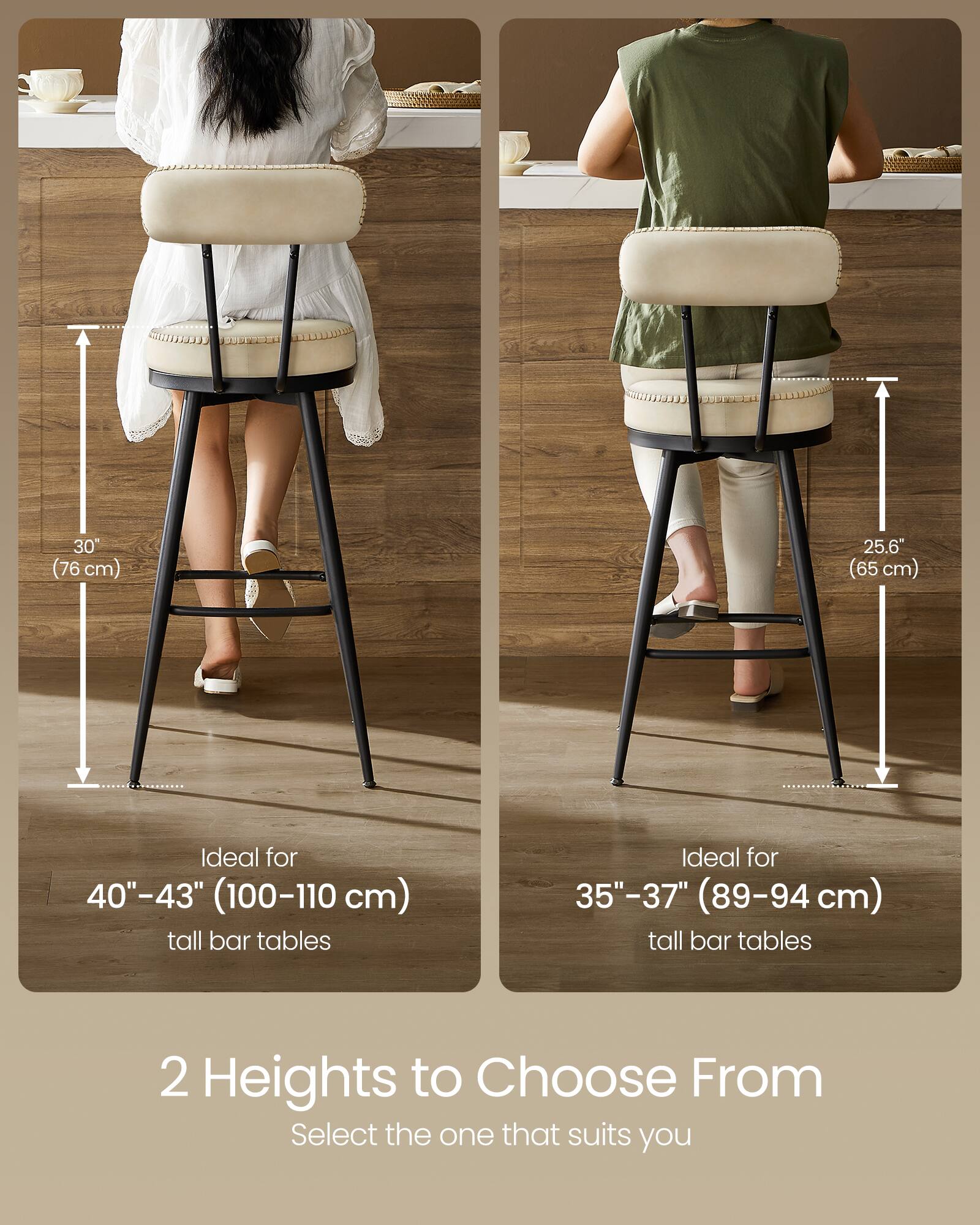 30" (76 cm)  
25.6" (65 cm)  

Ideal for 40"-43" (100-110 cm) tall bar tables  
Ideal for 35"-37" (89-94 cm) tall bar tables  

2 Heights to Choose From  
Select the one that suits you
