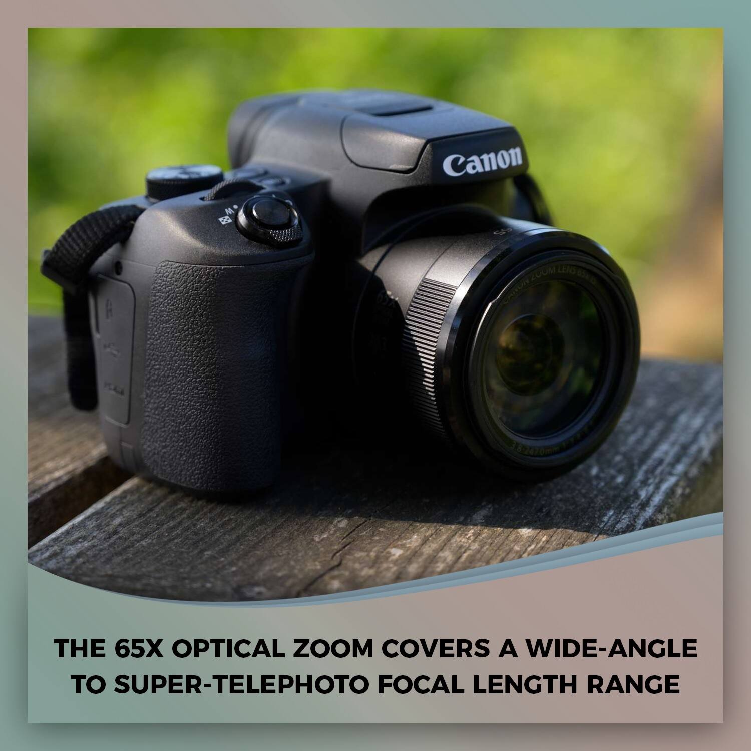 Canon ZUUM LEAO 82470  
THE 65X OPTICAL ZOOM COVERS A WIDE-ANGLE TO SUPER-TELEPHOTO FOCAL LENGTH RANGE