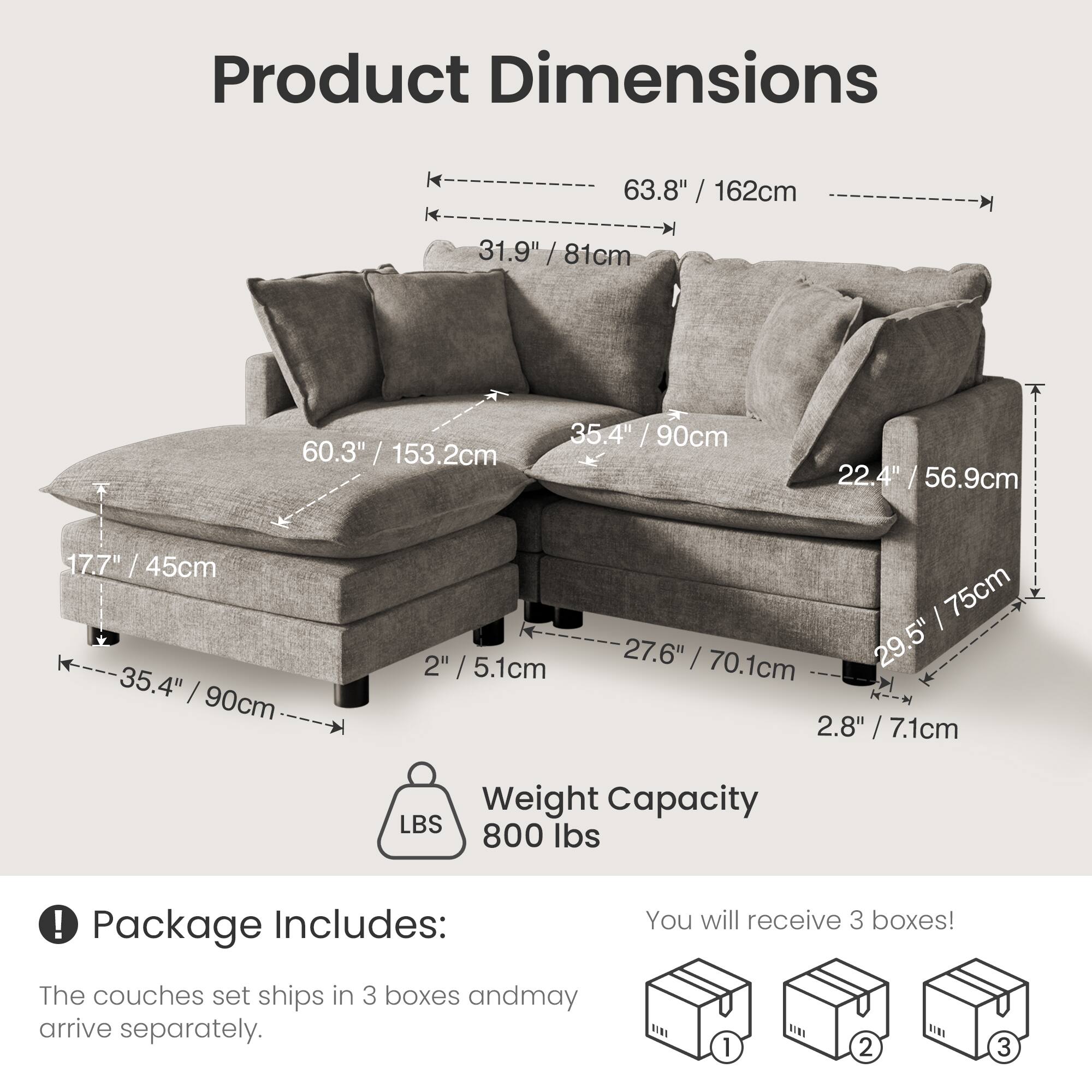 Product Dimensions  
63.8" / 162cm  
31.9" / 81cm  
60.3" / 153.2cm  
35.4" / 90cm  
22.4" / 56.9cm  
17.7" / 45cm  
35.4" / 90cm  
2" / 5.1cm  
29.5" / 75cm  
27.6" / 70.1cm  
2.8" / 7.1cm  

Weight Capacity  
800 lbs  

Package Includes:  
You will receive 3 boxes!  
The couches set ships in 3 boxes and may arrive separately.
