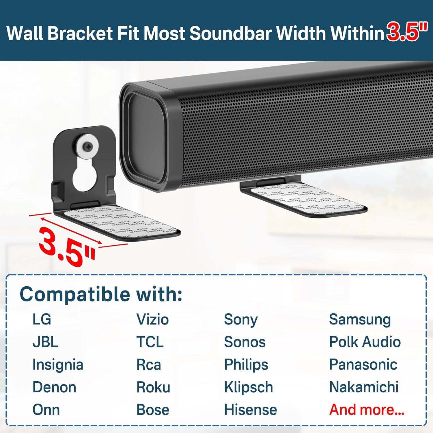 Wall Bracket Fit Most Soundbar Width Within 3.5"

Compatible with:
- LG
- JBL
- Insignia
- Denon
- Onn
- Vizio
- TCL
- Rca
- Roku
- Bose
- Sony
- Sonos
- Philips
- Klipsch
- Hisense
- Samsung
- Polk Audio
- Panasonic
- Nakamichi
- And more...