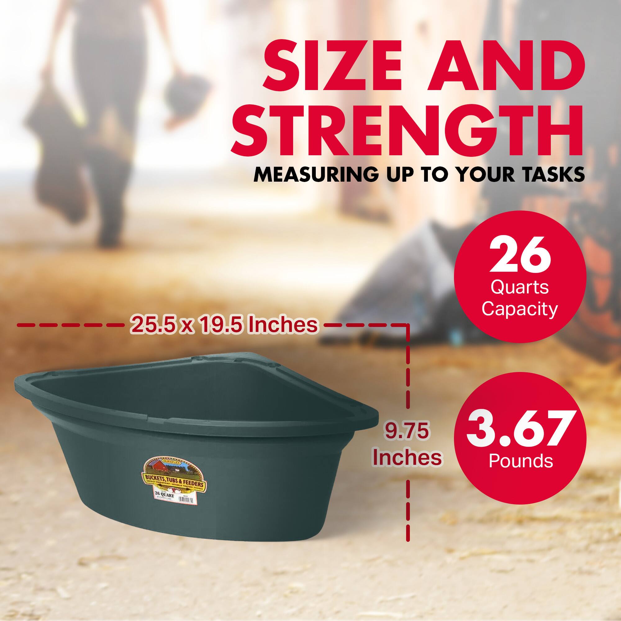 SIZE AND STRENGTH  
MEASURING UP TO YOUR TASKS  

25.5 x 19.5 Inches  
26 Quarts Capacity  

9.75 Inches  
3.67 Pounds