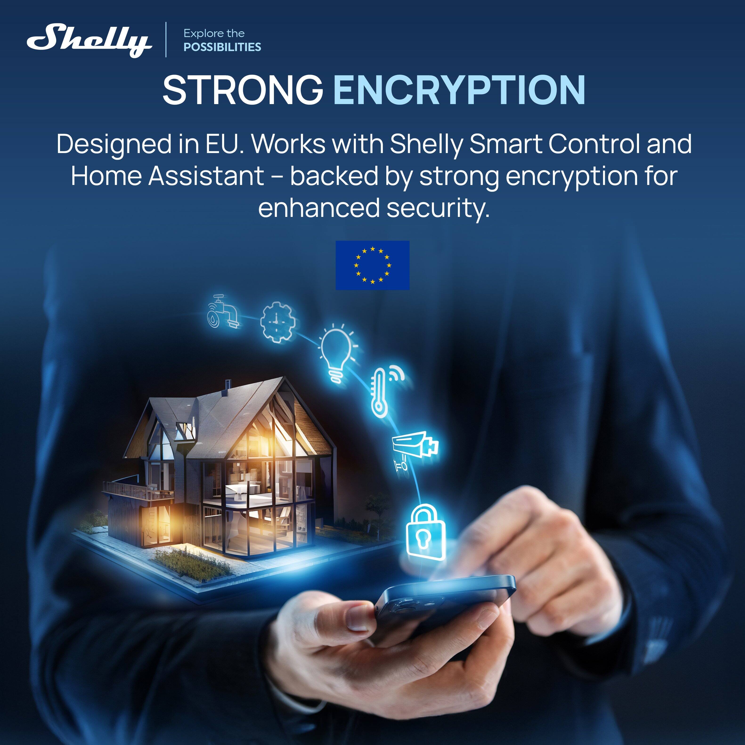 Explore the Shelly POSSIBILITIES STRONG ENCRYPTION  
Designed in EU. Works with Shelly Smart Control and Home Assistant – backed by strong encryption for enhanced security.
