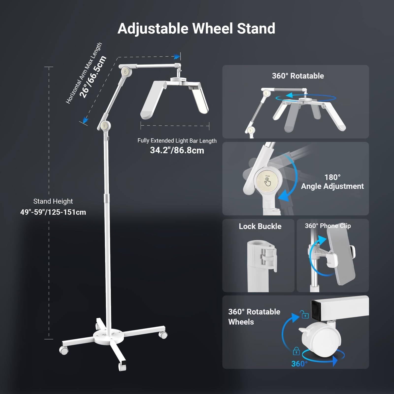 Adjustable Wheel Stand

- Horizontal Arm Max Length: 26"/66.5cm
- Fully Extended Light Bar Length: 34.2"/86.8cm
- Stand Height: 49"-59"/125-151cm
- 180° Angle Adjustment
- Lock Buckle
- 360° Rotatable Wheels
- 360° Rotatable Phone Clip