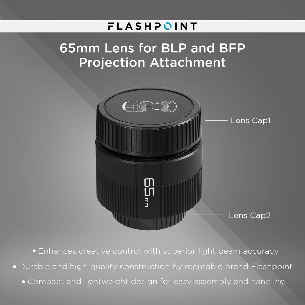 FLASHPOINT  
65mm Lens for BLP and BFP Projection Attachment  

Lens Cap1  
Lens Cap2  

- Enhances creative control with superior light beam accuracy  
- Durable and high-quality construction by reputable brand Flashpoint  
- Compact and lightweight design for easy assembly and handling