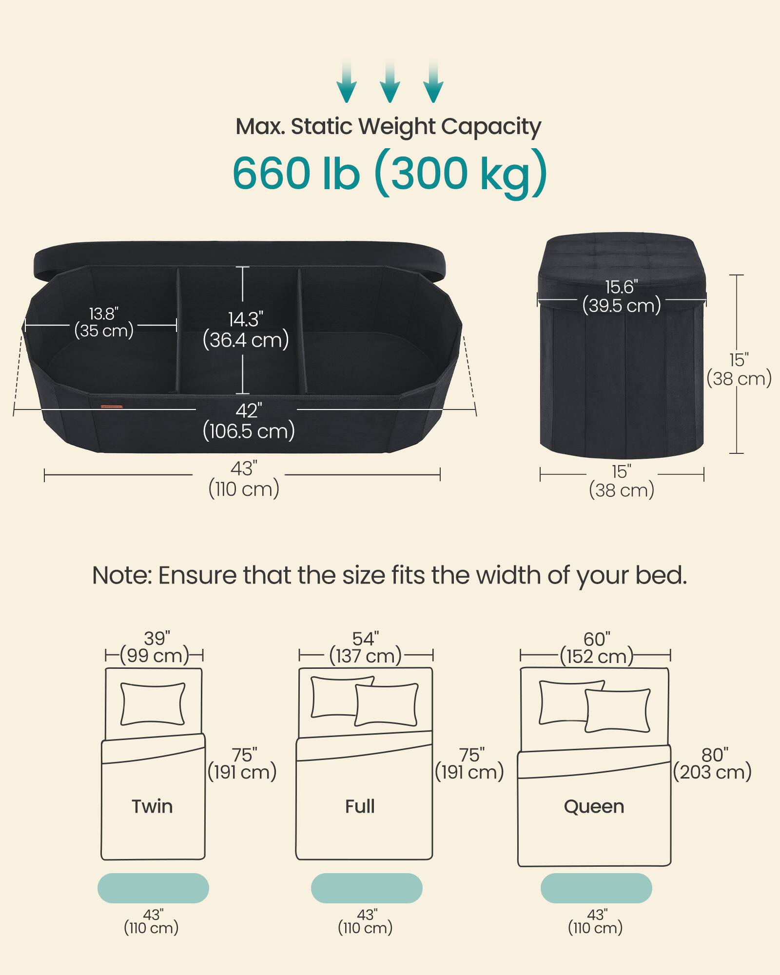 Max. Static Weight Capacity 660 lb (300 kg)

13.8" (35 cm)
14.3" (36.4 cm)
42" (106.5 cm)
43" (110 cm)
15.6" (39.5 cm)
15" (38 cm)

Note: Ensure that the size fits the width of your bed.

39" (99 cm)
54" (137 cm)
60" (152 cm)
75" (191 cm)
75" (191 cm)
80" (203 cm)
43" (110 cm)
43" (110 cm)
43" (110 cm)