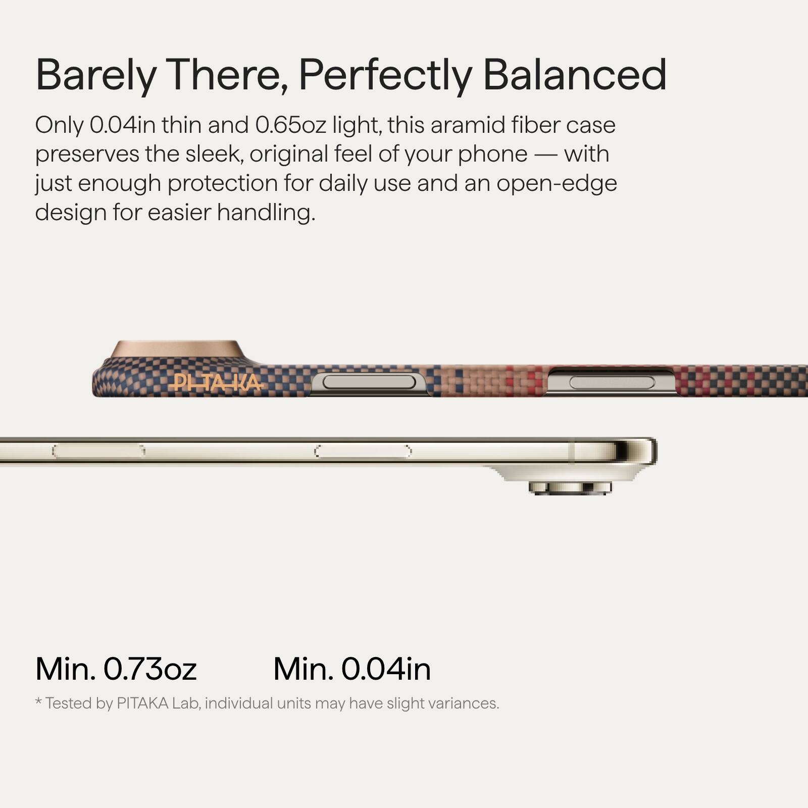 Barely There, Perfectly Balanced

Only 0.04in thin and 0.65oz light, this aramid fiber case preserves the sleek, original feel of your phone — with just enough protection for daily use and an open-edge design for easier handling.

Min. 0.73oz  
Min. 0.04in

*Tested by PITAKA Lab, individual units may have slight variances.
