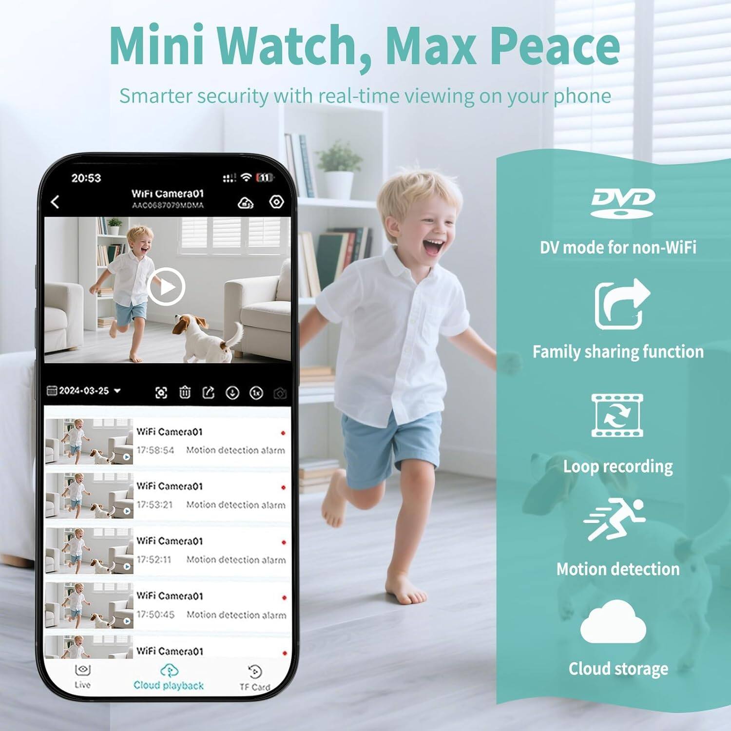 Mini Watch, Max Peace  
Smarter security with real-time viewing on your phone  

WiFi Camera01  
AAC0687079MDMA  

2024-03-25  
20:53  

Motion detection alarm  
17:58:54  
17:53:21  
17:52:11  
17:50:45  

Live  
Cloud playback  
TF Card  

Features:  
- DV mode for non-WiFi  
- Family sharing function  
- Loop recording  
- Motion detection  
- Cloud storage
