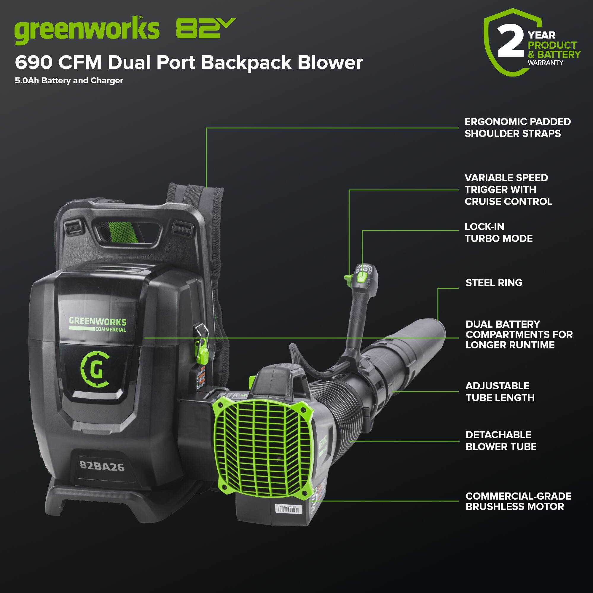 greenworks 82V 690 CFM Dual Port Backpack Blower 5.0Ah Battery and Charger

- 2 YEAR PRODUCT & BATTERY WARRANTY
- ERGONOMIC PADDED SHOULDER STRAPS
- VARIABLE SPEED TRIGGER WITH CRUISE CONTROL
- LOCK-IN TURBO MODE
- STEEL RING
- DUAL BATTERY COMPARTMENTS FOR LONGER RUNTIME
- ADJUSTABLE TUBE LENGTH
- DETACHABLE BLOWER TUBE
- COMMERCIAL-GRADE BRUSHLESS MOTOR

Model: 82BA26