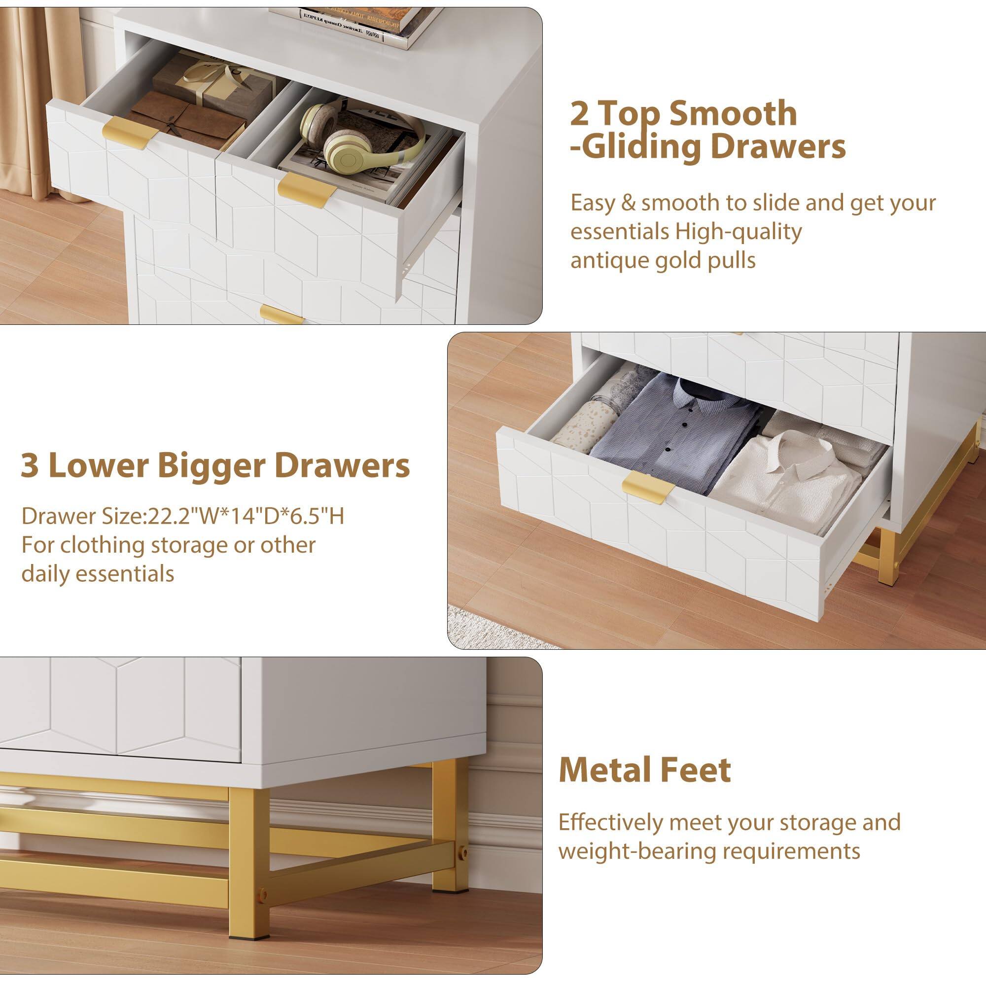 2 Top Smooth-Gliding Drawers  
Easy & smooth to slide and get your essentials  
High-quality antique gold pulls  

3 Lower Bigger Drawers  
Drawer Size: 22.2"W*14"D*6.5"H  
For clothing storage or other daily essentials  

Metal Feet  
Effectively meet your storage and weight-bearing requirements