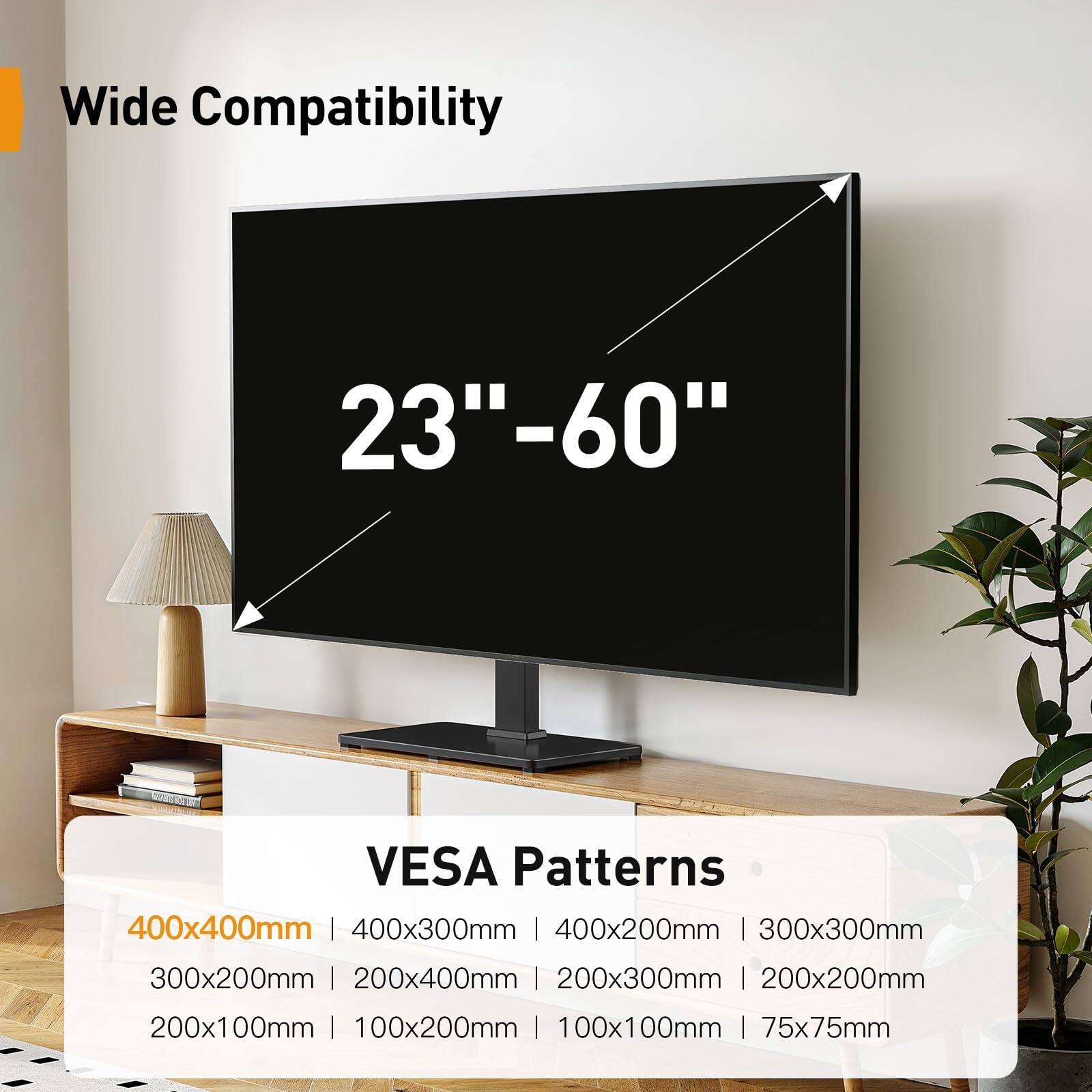 Wide Compatibility  
23"–60"  

VESA Patterns  
400x400mm | 400x300mm | 400x200mm | 300x300mm  
300x200mm | 200x400mm | 200x300mm | 200x200mm  
200x100mm | 100x200mm | 100x100mm | 75x75mm
