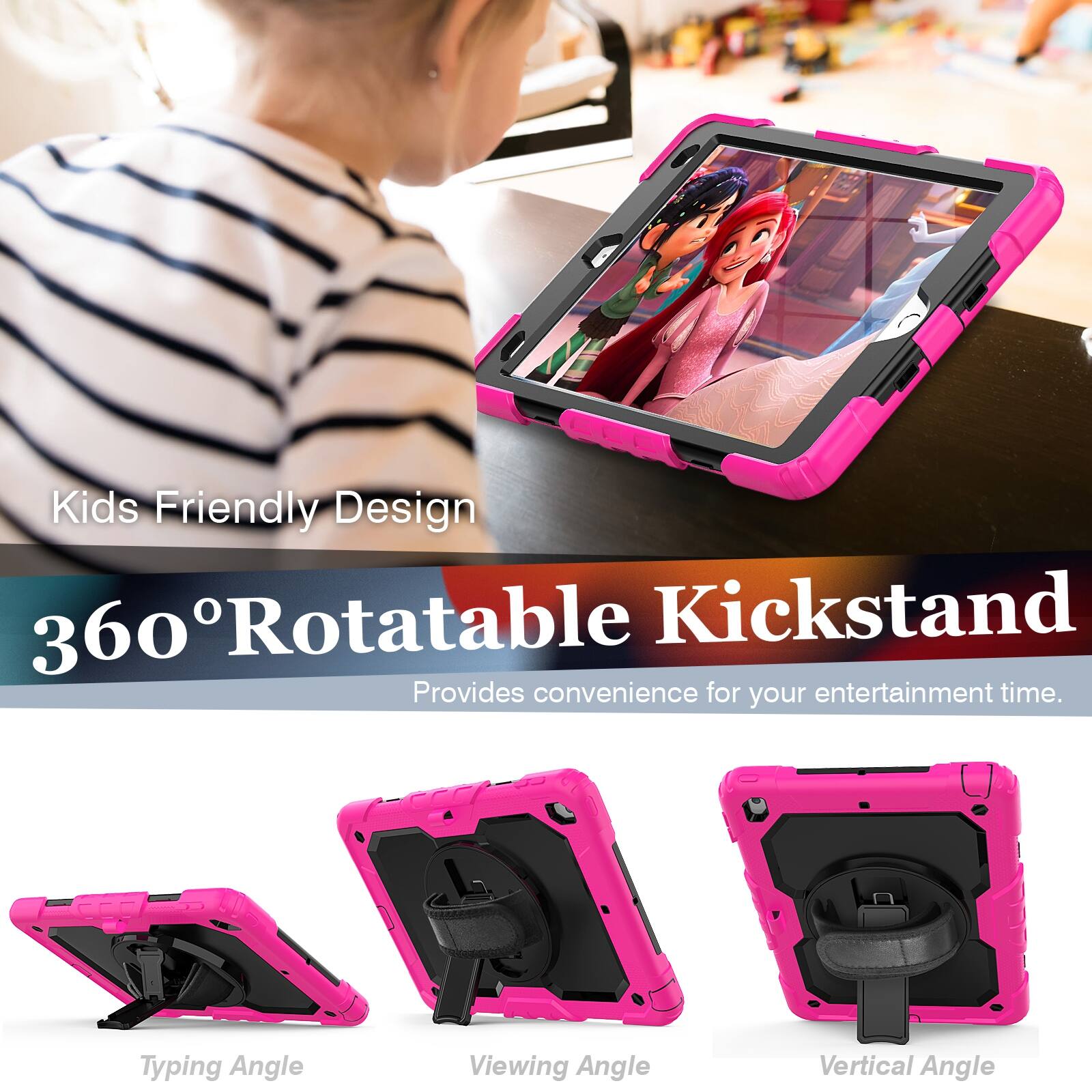 Kids Friendly Design  
360° Rotatable Kickstand  
Provides convenience for your entertainment time.  

Typing Angle  
Viewing Angle  
Vertical Angle