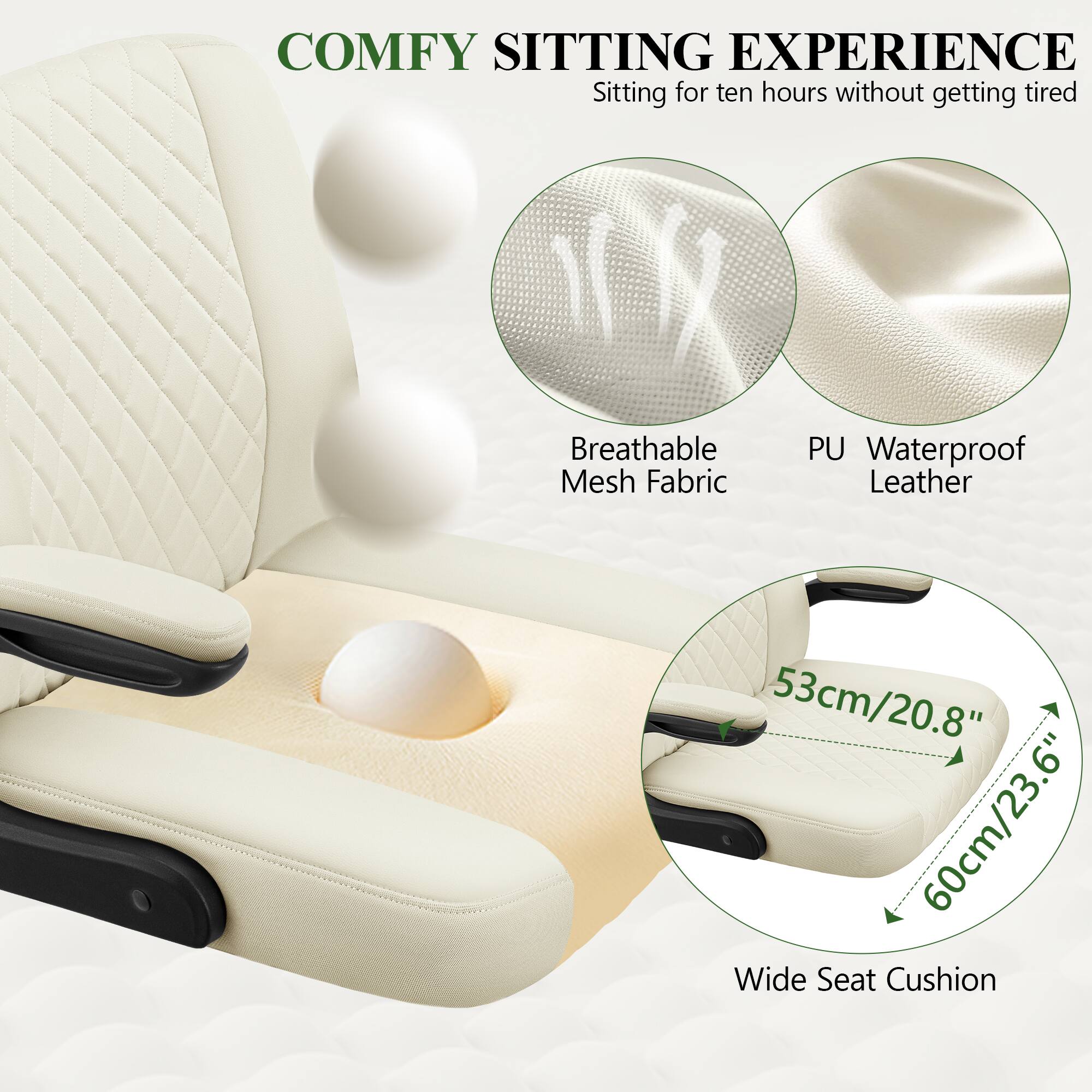 COMFY SITTING EXPERIENCE  
Sitting for ten hours without getting tired  

Breathable Mesh Fabric  
PU Waterproof Leather  

53cm/20.8"  
60cm/23.6"  

Wide Seat Cushion