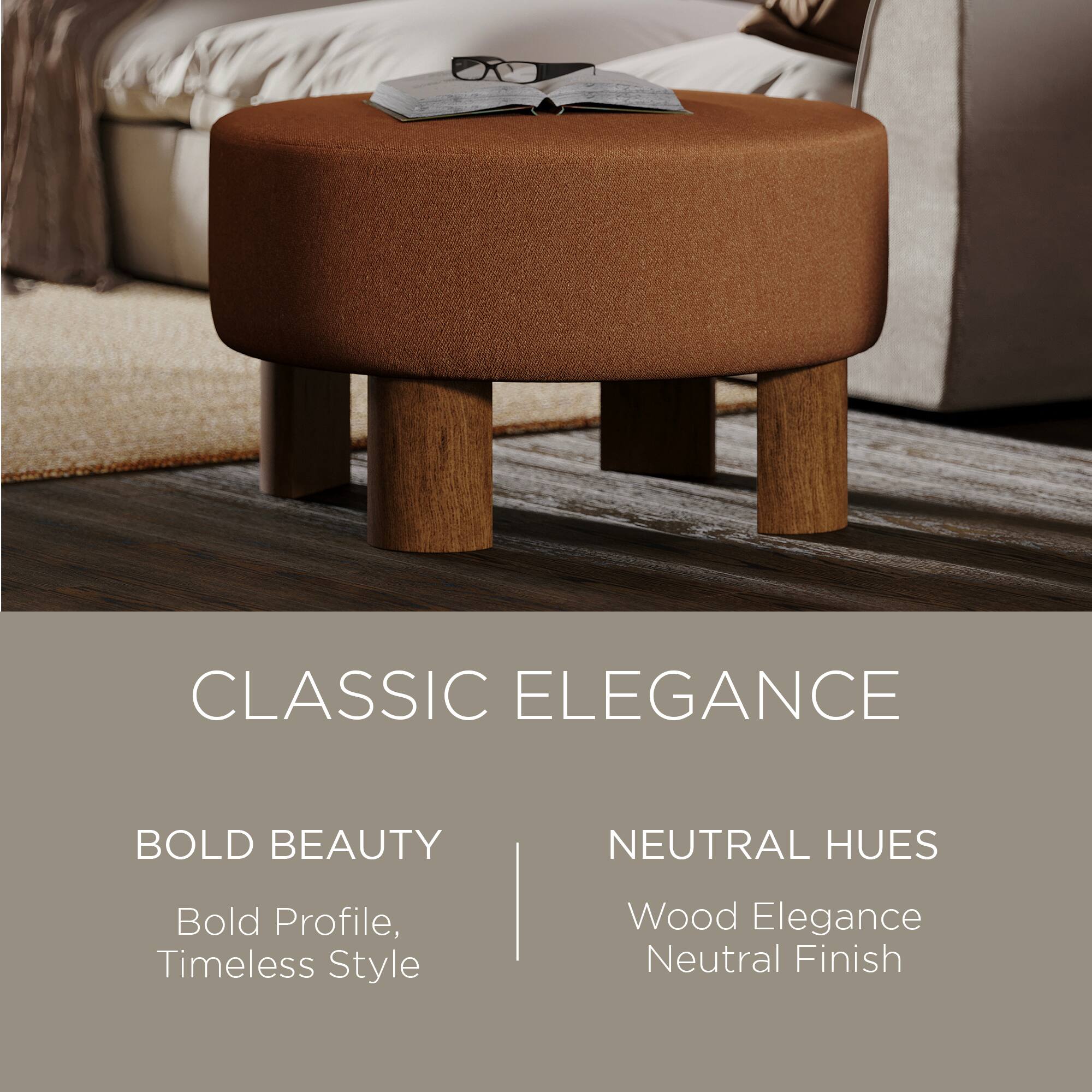 CLASSIC ELEGANCE

BOLD BEAUTY  
Bold Profile, Timeless Style

NEUTRAL HUES  
Wood Elegance  
Neutral Finish