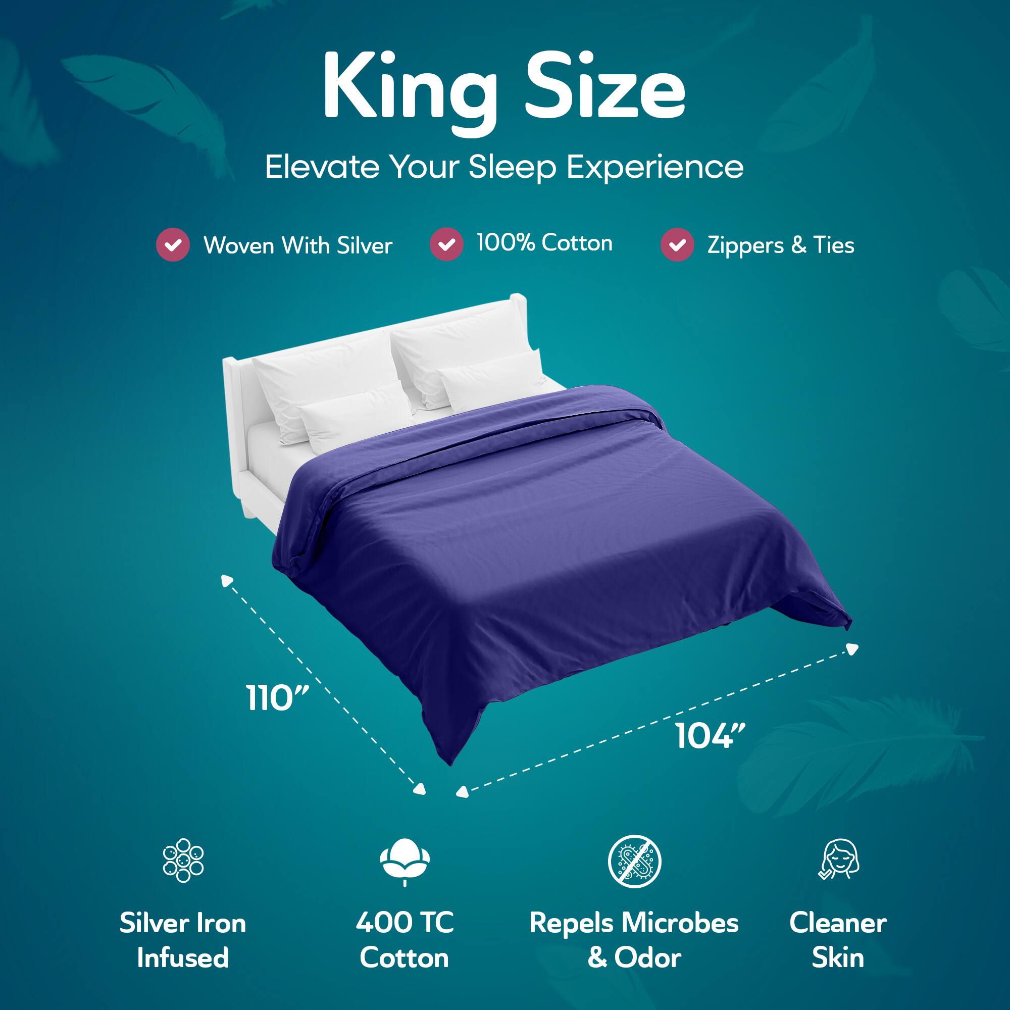 King Size  
Elevate Your Sleep Experience  

- Woven With Silver  
- 100% Cotton  
- Zippers & Ties  

110" x 104"  

- Silver Iron Infused  
- 400 TC Cotton  
- Repels Microbes & Odor  
- Cleaner Skin
