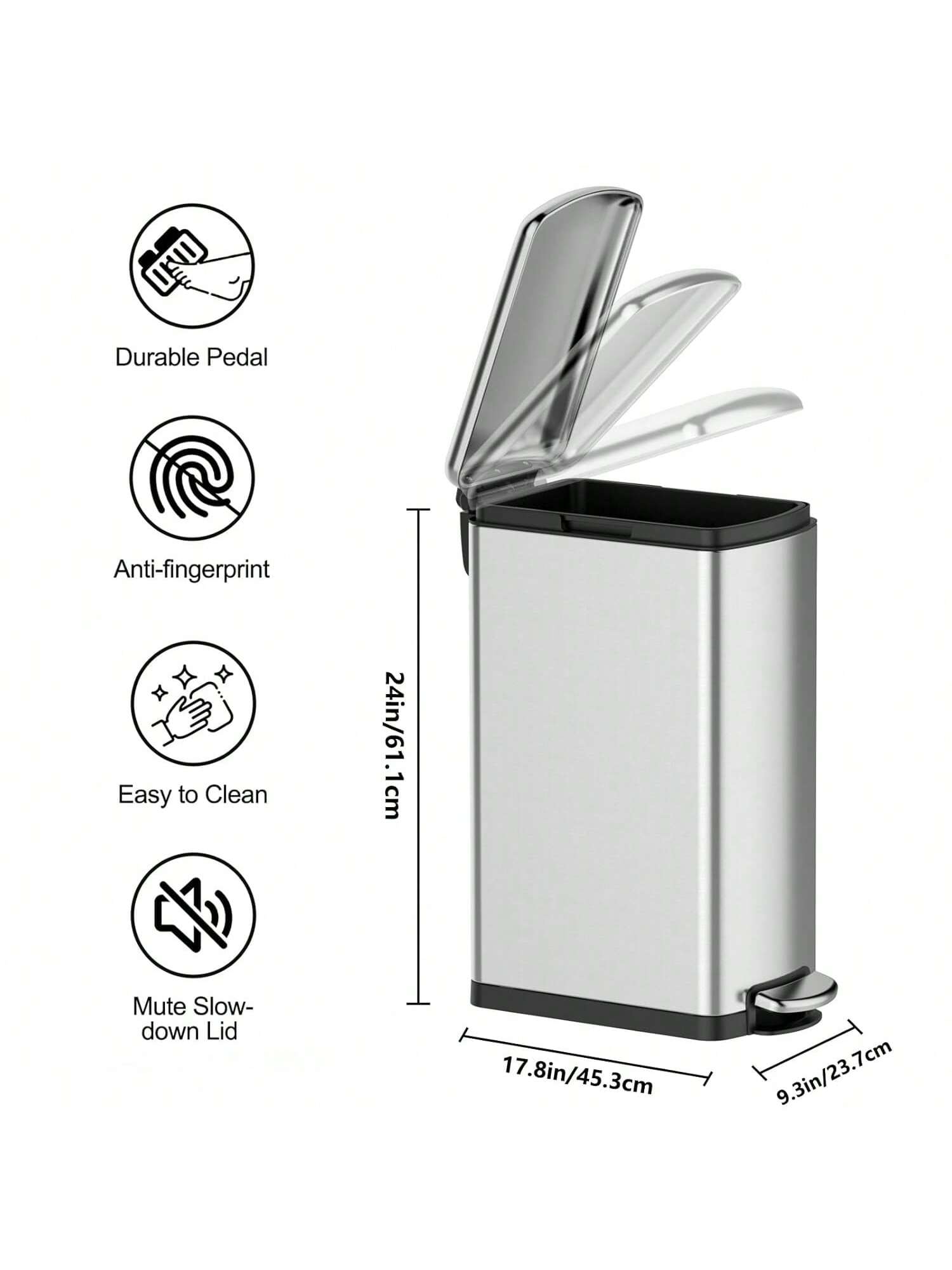 Durable Pedal  
Anti-fingerprint  
Easy to Clean  
Mute Slow-down Lid  

24in/61.1cm  
17.8in/45.3cm  
9.3in/23.7cm