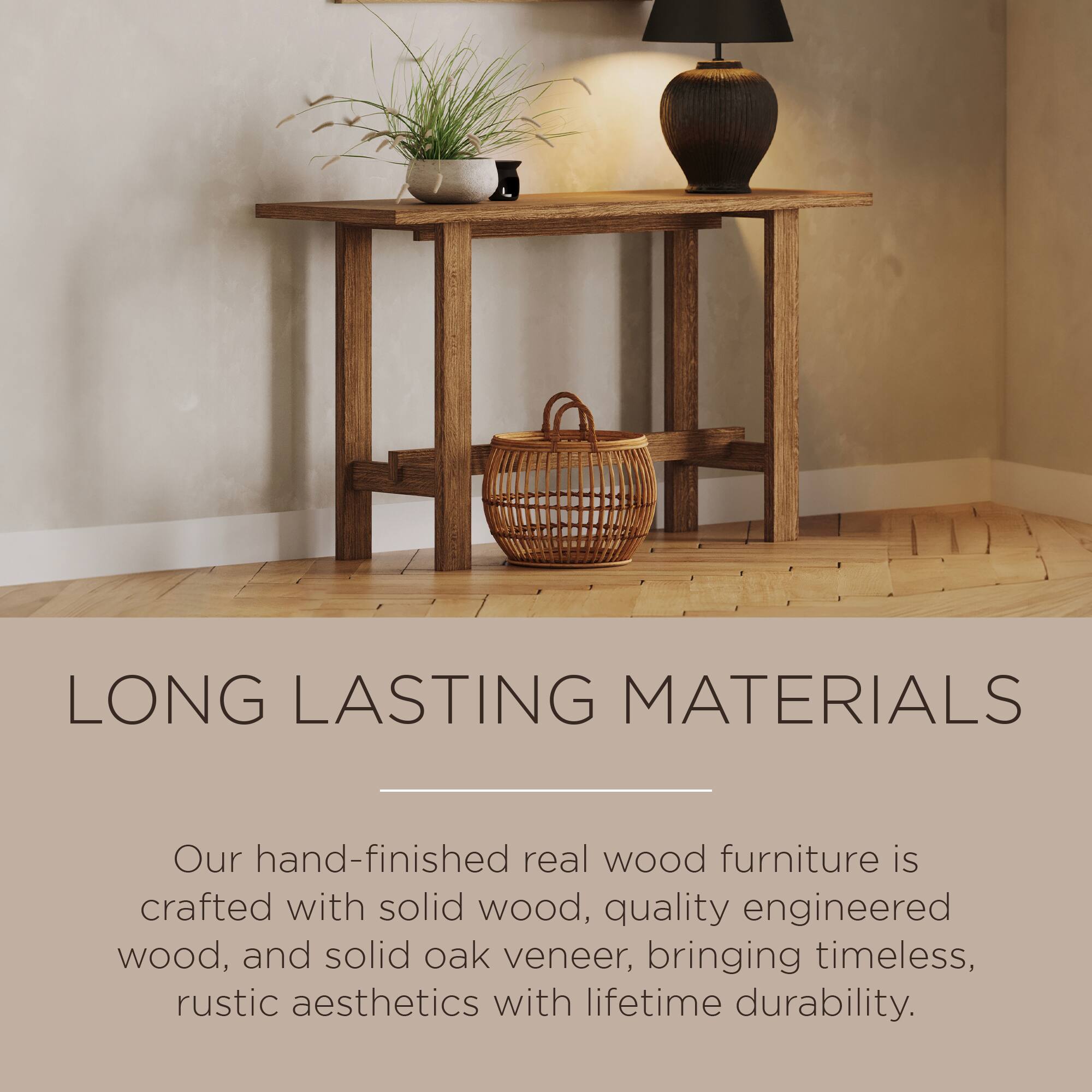 LONG LASTING MATERIALS

Our hand-finished real wood furniture is crafted with solid wood, quality engineered wood, and solid oak veneer, bringing timeless, rustic aesthetics with lifetime durability.