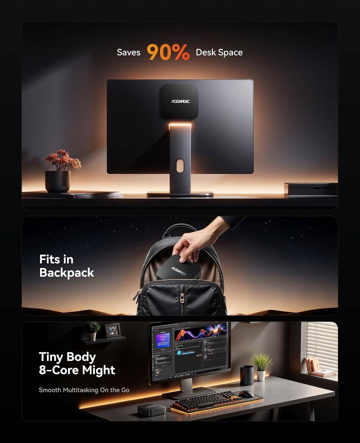 Saves 90% Desk Space  
ACEMAGIC  
Fits in Backpack  
ACEMAGIC  
Tiny Body 8-Core Might  
Smooth Multitasking On the Go