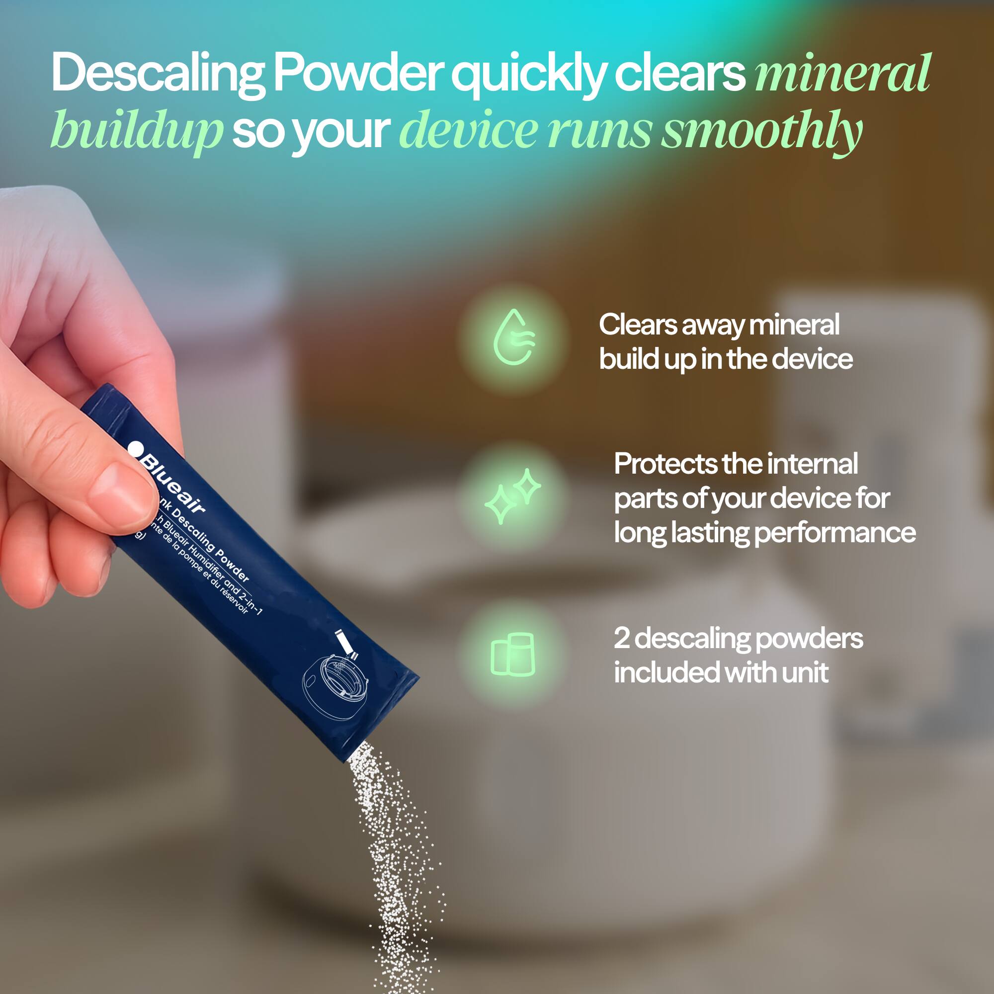 Descaling Powder quickly clears mineral buildup so your device runs smoothly

- Clears away mineral buildup in the device
- Protects the internal parts of your device for long-lasting performance
- 2 descaling powders included with unit