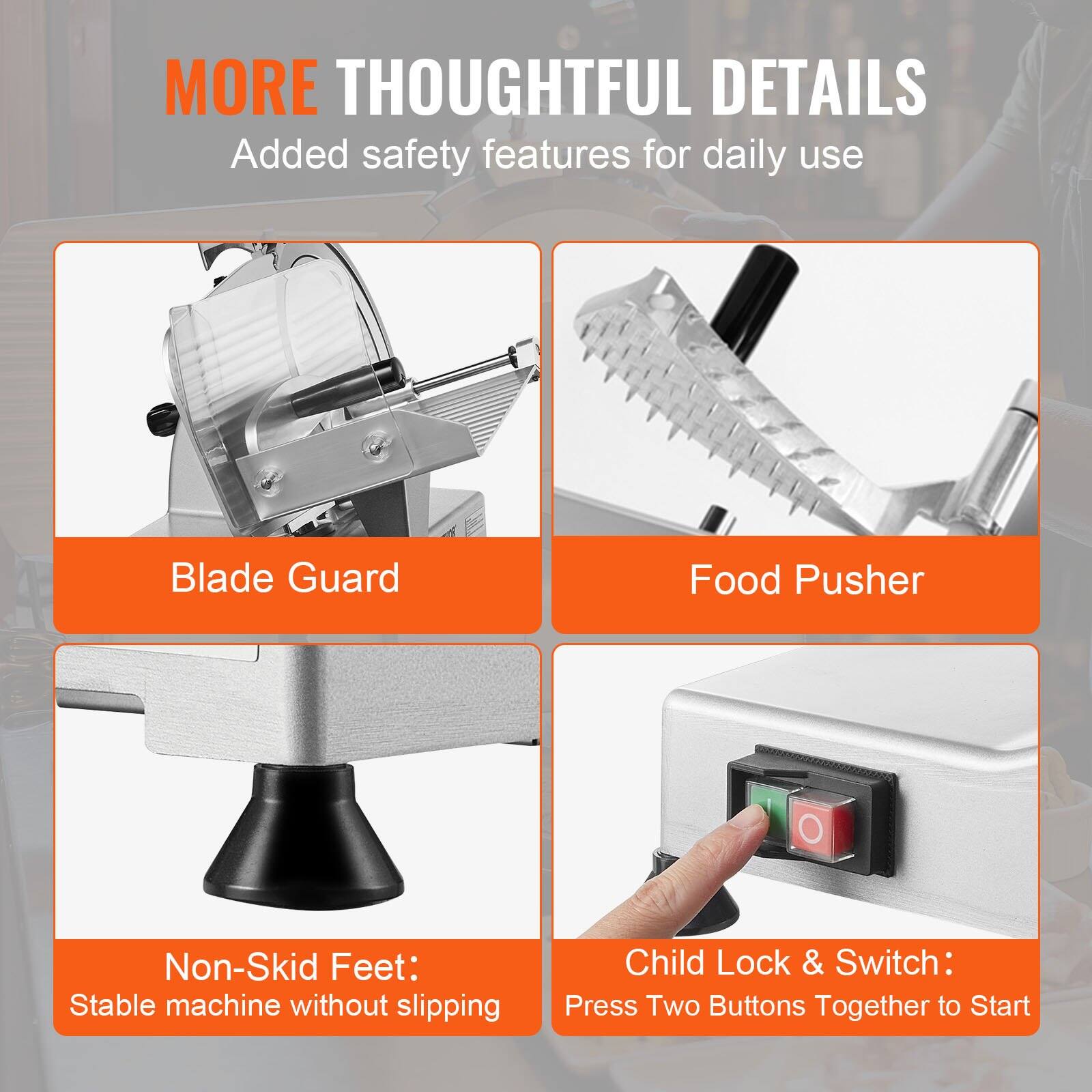 MORE THOUGHTFUL DETAILS  
Added safety features for daily use

- Blade Guard
- Food Pusher
- Non-Skid Feet: Stable machine without slipping
- Child Lock & Switch: Press Two Buttons Together to Start
