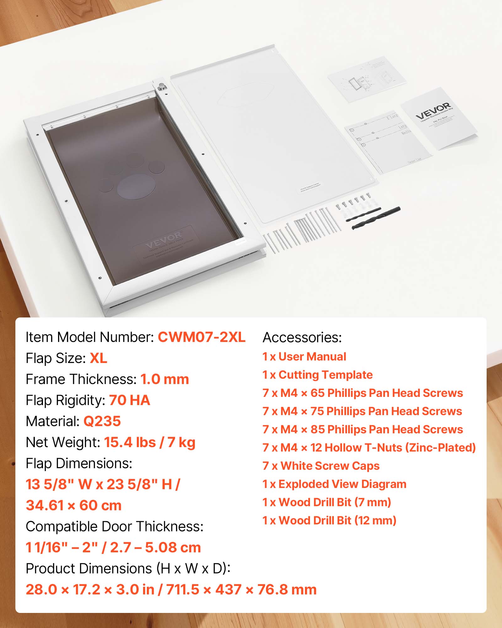 15 1 VEVOR VEVOR EU

Item Model Number: CWM07-2XL

Accessories: 
1 X User Manual
1 X Cutting Template
7 X M4 x 65 Phillips Pan Head Screws
7 X M4 x 75 Phillips Pan Head Screws
7 X M4 x 85 Phillips Pan Head Screws
7 X M4 x 12 Hollow T-Nuts (Zinc-Plated)
7 X White Screw Caps
1 X Exploded View Diagram
1 X Wood Drill Bit (7 mm)
1 X Wood Drill Bit (12 mm)

Flap Size: XL

Frame Thickness: 1.0 mm

Flap Rigidity: 70 HA

Material: Q235

Net Weight: 15.4 lbs / 7 kg

Flap Dimensions: 13 5/8" W X 23 5/8" H / 34.61 x 60 cm

Compatible Door Thickness: 11/16" - 2" / 2.7 - 5.08 cm

Product Dimensions (H X W X D): 28.0 x