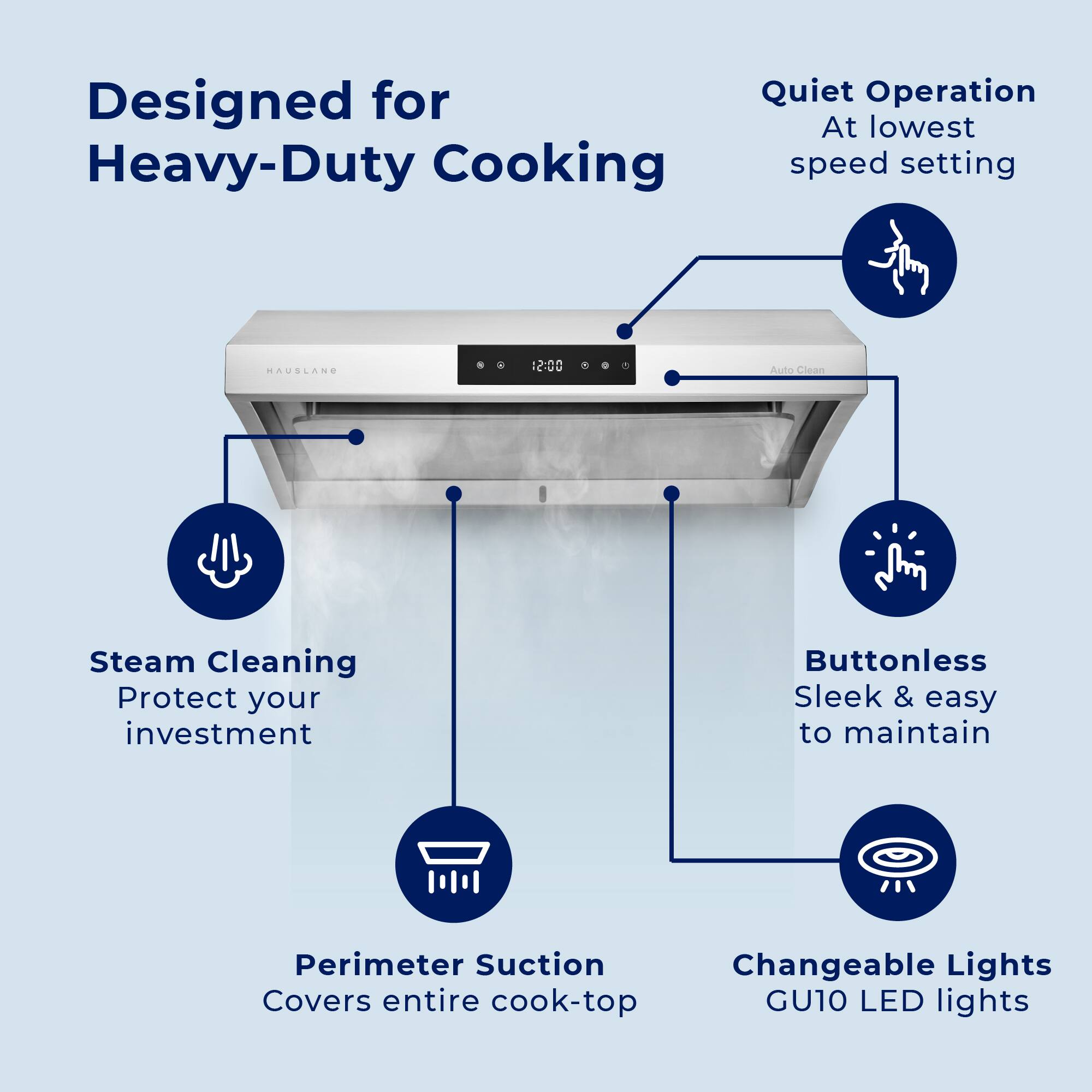 Designed for Heavy-Duty Cooking
- Quiet Operation
- At lowest speed setting
- Steam Cleaning
- Protect your investment
- Buttonless
- Sleek & easy to maintain
- Perimeter Suction
- Covers entire cook-top
- Changeable Lights
- GU10 LED lights