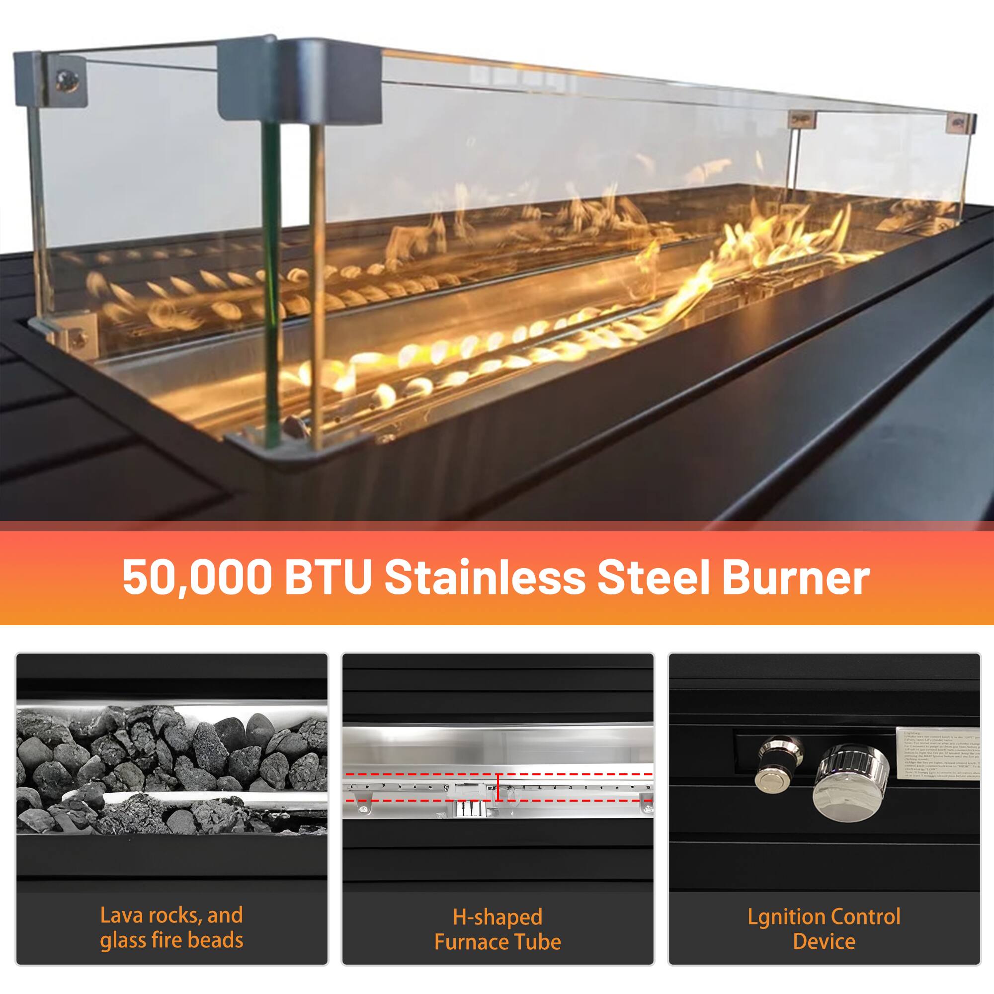 50,000 BTU Stainless Steel Burner

- Lava rocks, and glass fire beads
- H-shaped Furnace Tube
- Ignition Control Device