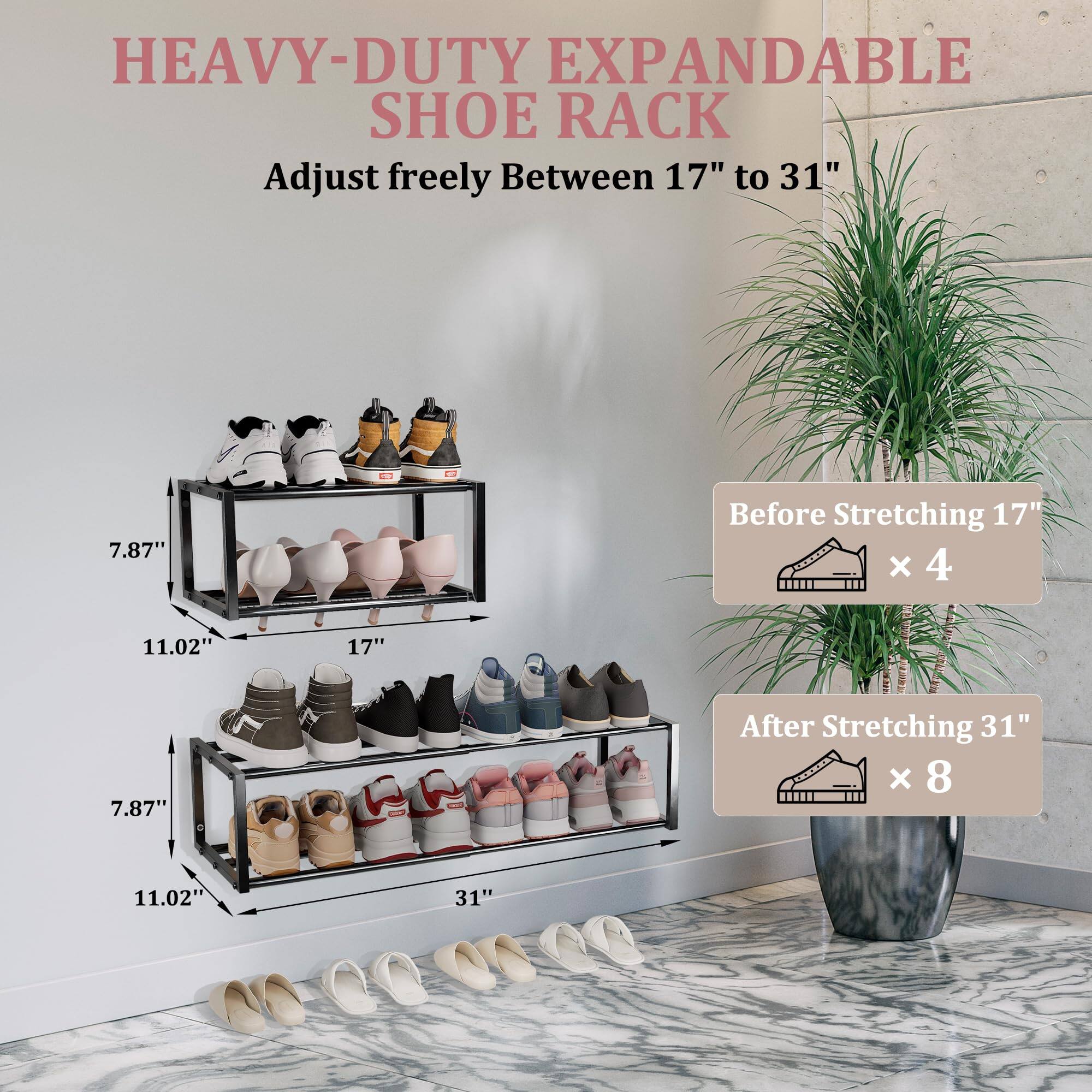 HEAVY-DUTY EXPANDABLE SHOE RACK  
Adjust freely Between 17" to 31"  

Before Stretching 17"  
7.87" x 11.02" x 17"  

After Stretching 31"  
7.87" x 11.02" x 31"  

Before Stretching 17" x 4  
After Stretching 31" x 8