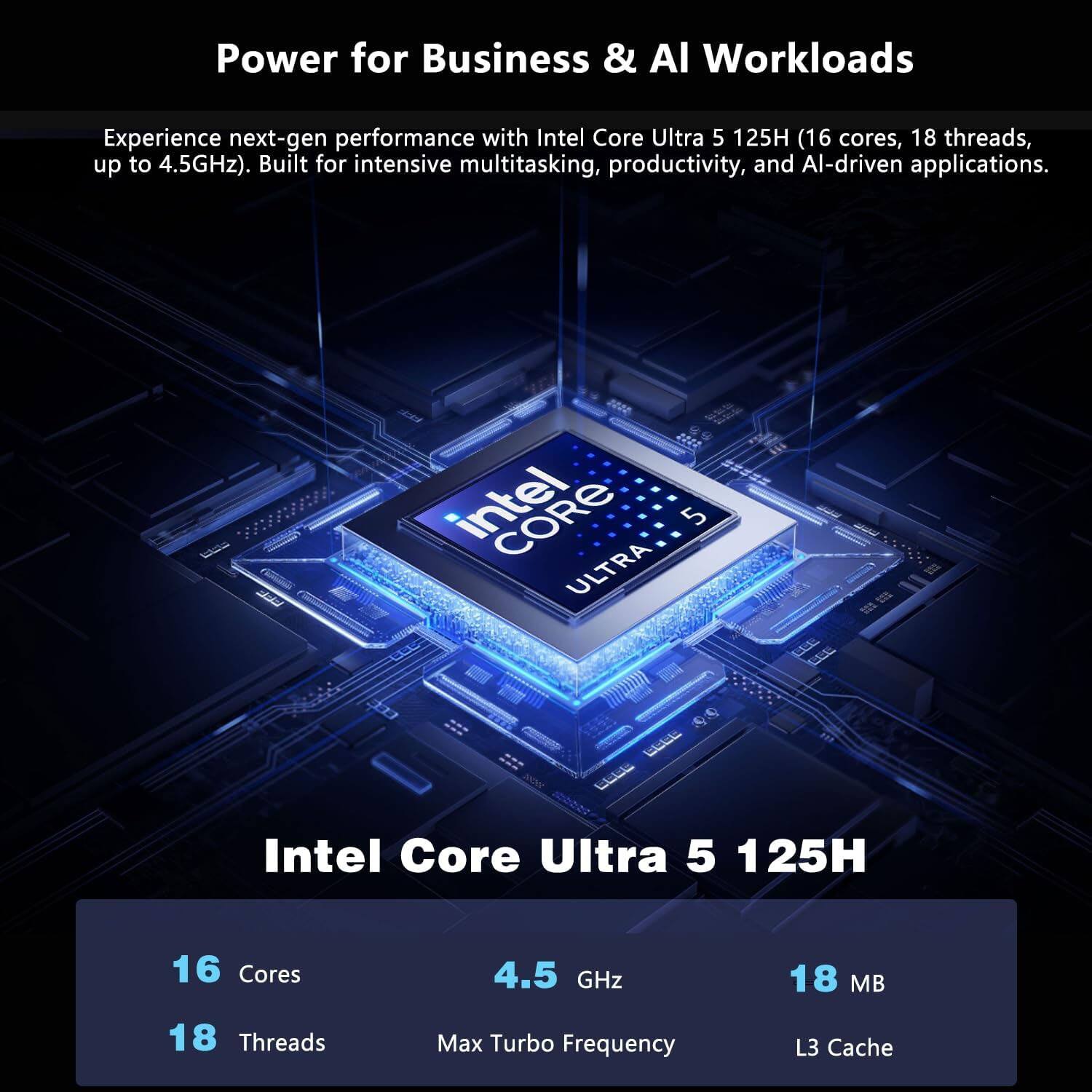 Power for Business & AI Workloads

Experience next-gen performance with Intel Core Ultra 5 125H (16 cores, 18 threads, up to 4.5GHz). Built for intensive multitasking, productivity, and AI-driven applications.

Intel Core Ultra 5 125H

- 16 Cores
- 18 Threads
- 4.5 GHz Max Turbo Frequency
- 18 MB L3 Cache