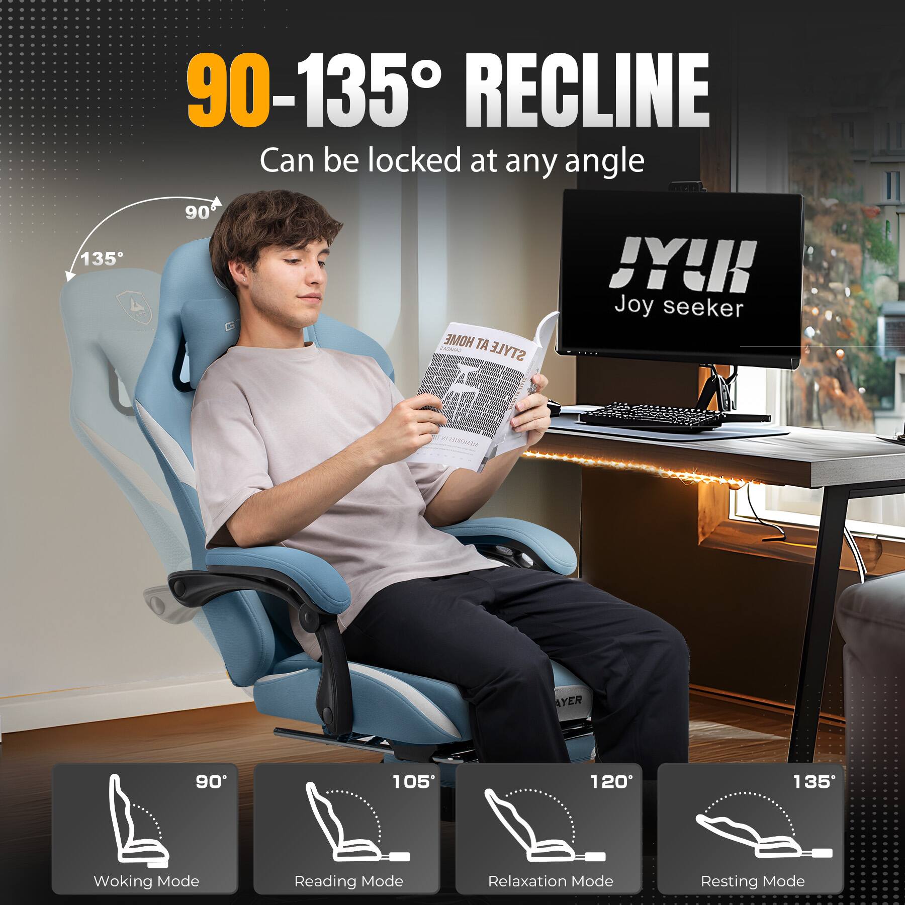 90-135° RECLINE Can be locked at any angle

135° 90°

JY! Joy seeker

90° Woking Mode
105° Reading Mode
120° Relaxation Mode
135° Resting Mode
