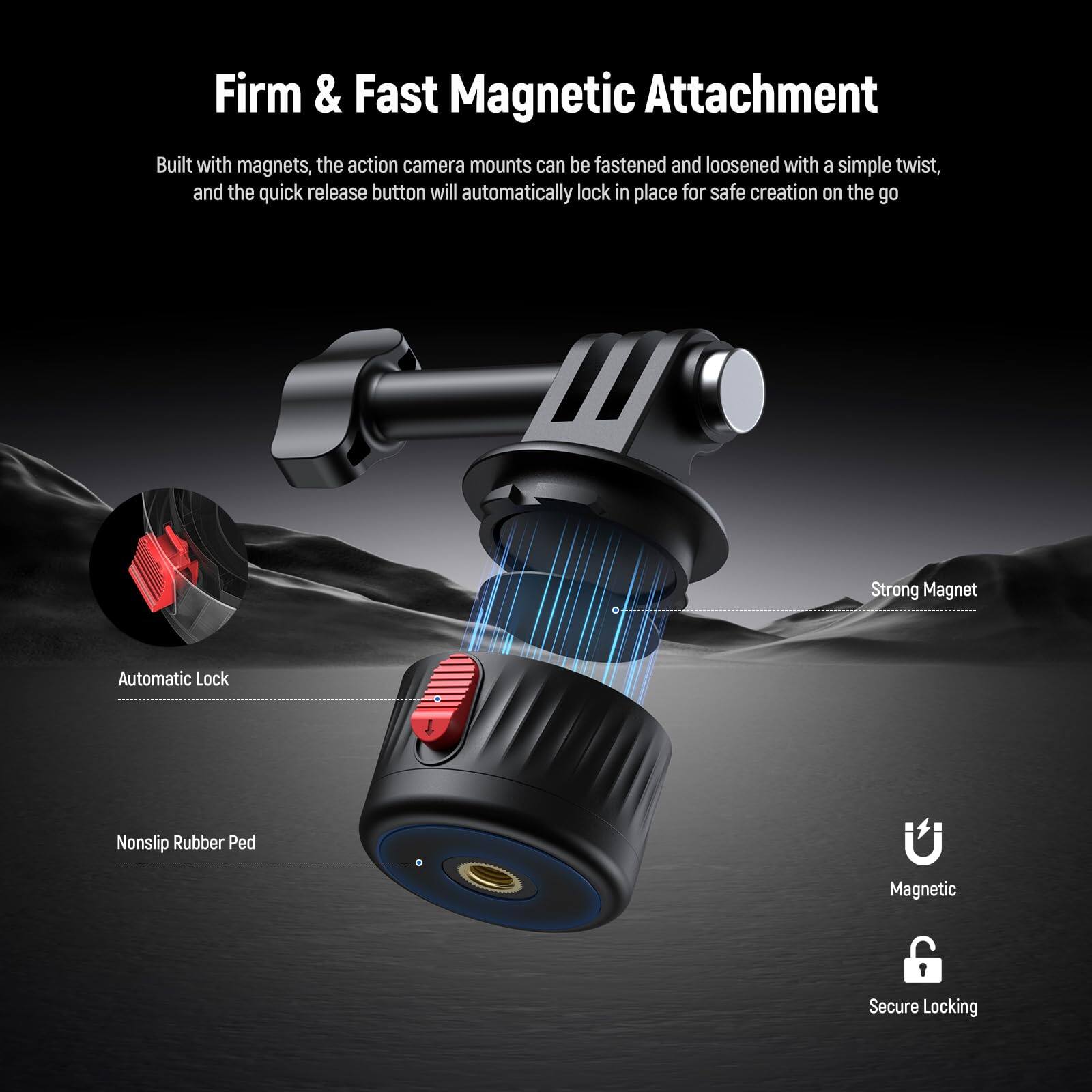 Firm & Fast Magnetic Attachment

Built with magnets, the action camera mounts can be fastened and loosened with a simple twist, and the quick release button will automatically lock in place for safe creation on the go.

- Strong Magnet
- Automatic Lock
- Nonslip Rubber Ped
- Magnetic
- Secure Locking