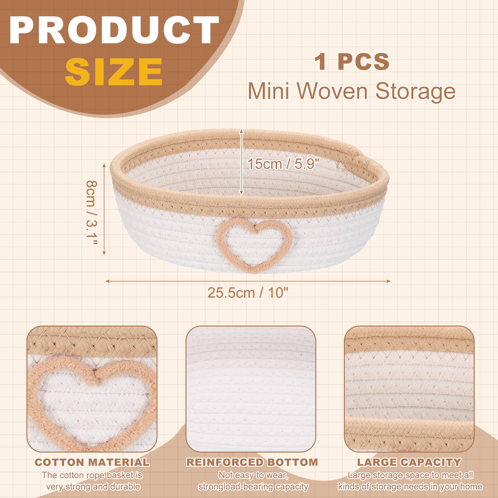 PRODUCT SIZE

1 PCS Mini Woven Storage

- 8cm / 3.1"
- 15cm / 5.9"
- 25.5cm / 10"

COTTON MATERIAL
The cotton rope basket is very strong and durable.

REINFORCED BOTTOM
Not easy to wear, strong load-bearing capacity.

LARGE CAPACITY
Large storage space to meet all kinds of storage needs in your home.