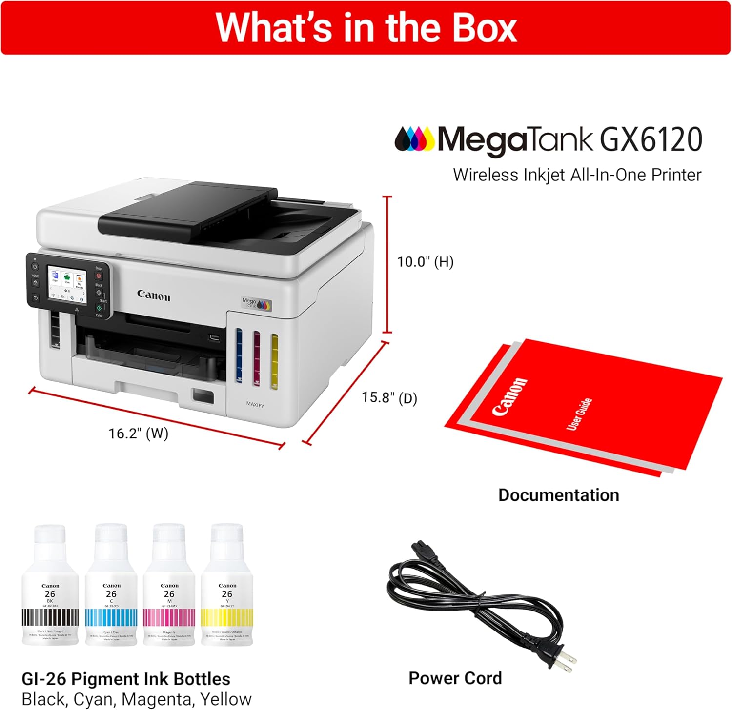 What's in the Box MegaTank GX6120 Wireless Inkjet All-In-One Printer 10.0" (H) + 16.2" (W) + 15.8" (D) Canon Guide User Documentation - 26 : L 26 c CAM 26 - : Lanes 26 1 e GI-26 Pigment Ink Bottles Black, Cyan, Magenta, Yellow Power Cord