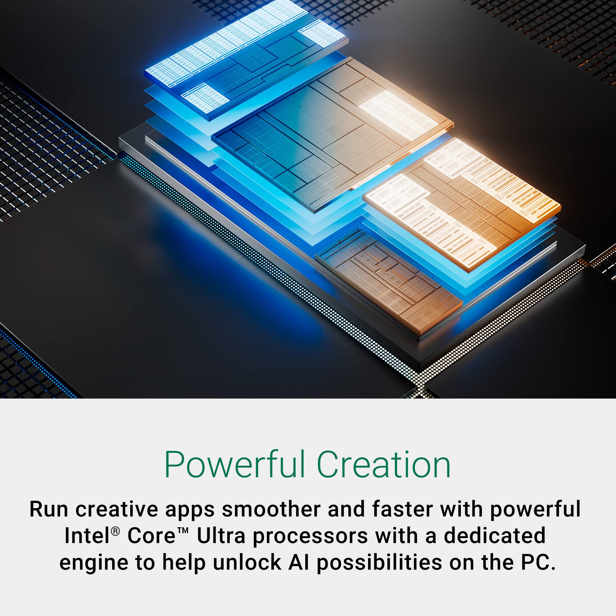 Run creative apps smoother and faster with powerful Intel Core Ultra processors, featuring a dedicated engine to help unlock AI possibilities on the PC.