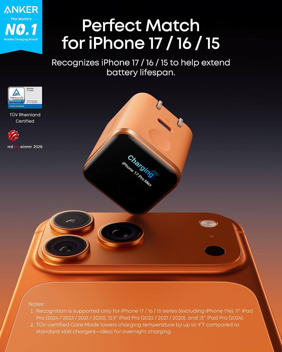 ANKER The World's NO.1 Perfect Match Mobile Charging Brand for iPhone 17 / 16 / 15

Recognizes iPhone 17 / 16 / 15 to help extend battery lifespan.

RULIN Charger

TV Rheinland Certified red dot winner 2026

iPhone Charging

Notes:
1. Recognition is supported only for iPhone 17 / 16 / 15 series (excluding iPhone 17e), 11" iPad Pro (2024 / 2023 / 2021 / 2020), 12.9" iPad Pro (2022 / 2021 / 2020), and 13" iPad Pro (2024).
2. TV-certified Care Mode lowers charging temperature by up to 9°F compared to standard 45W chargers—ideal for overnight charging.