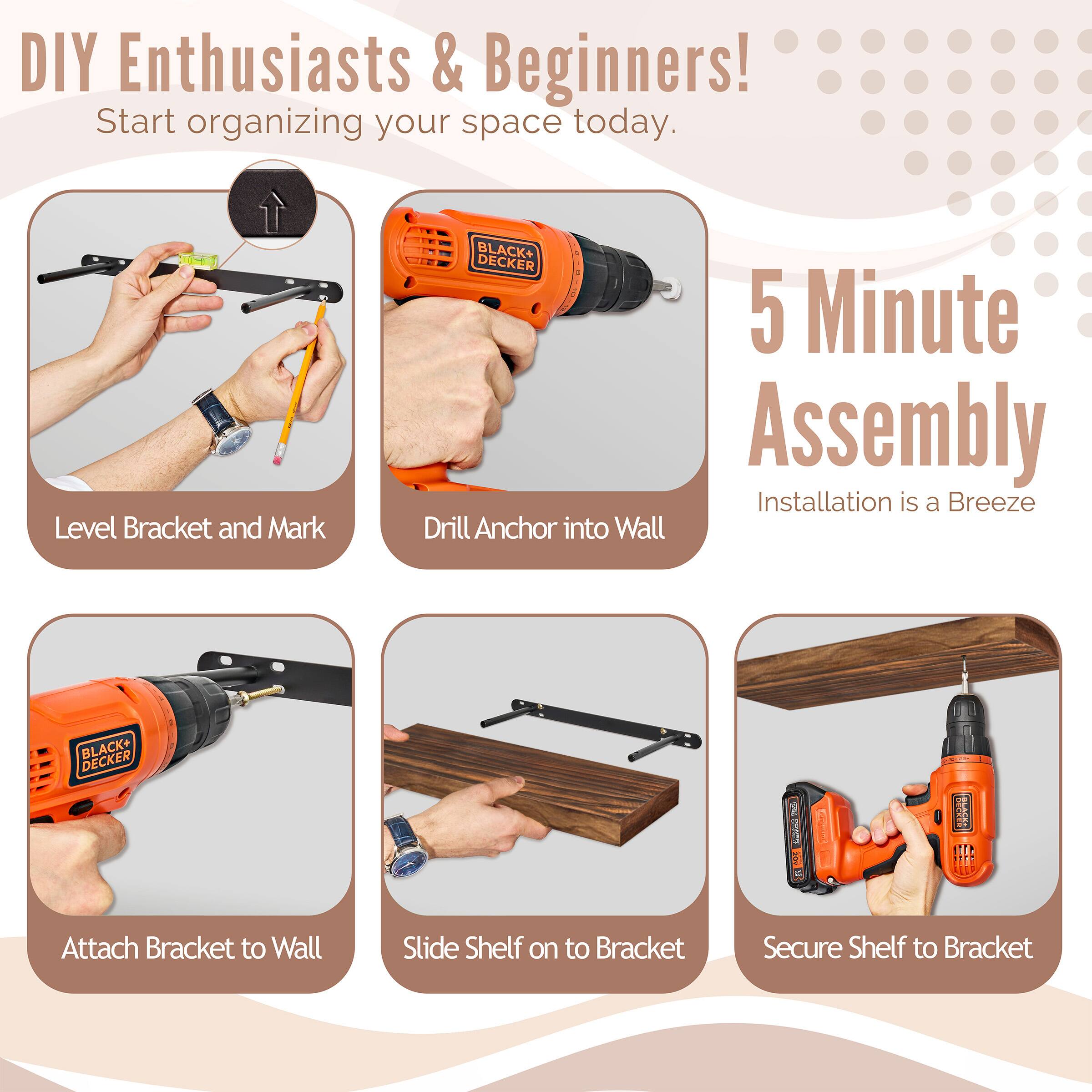 DIY Enthusiasts & Beginners! Start organizing your space today. BLACK+ DECKER 5 Minute Assembly Installation is a Breeze

Level Bracket and Mark
Drill Anchor into Wall
Attach Bracket to Wall
Slide Shelf on to Bracket
Secure Shelf to Bracket