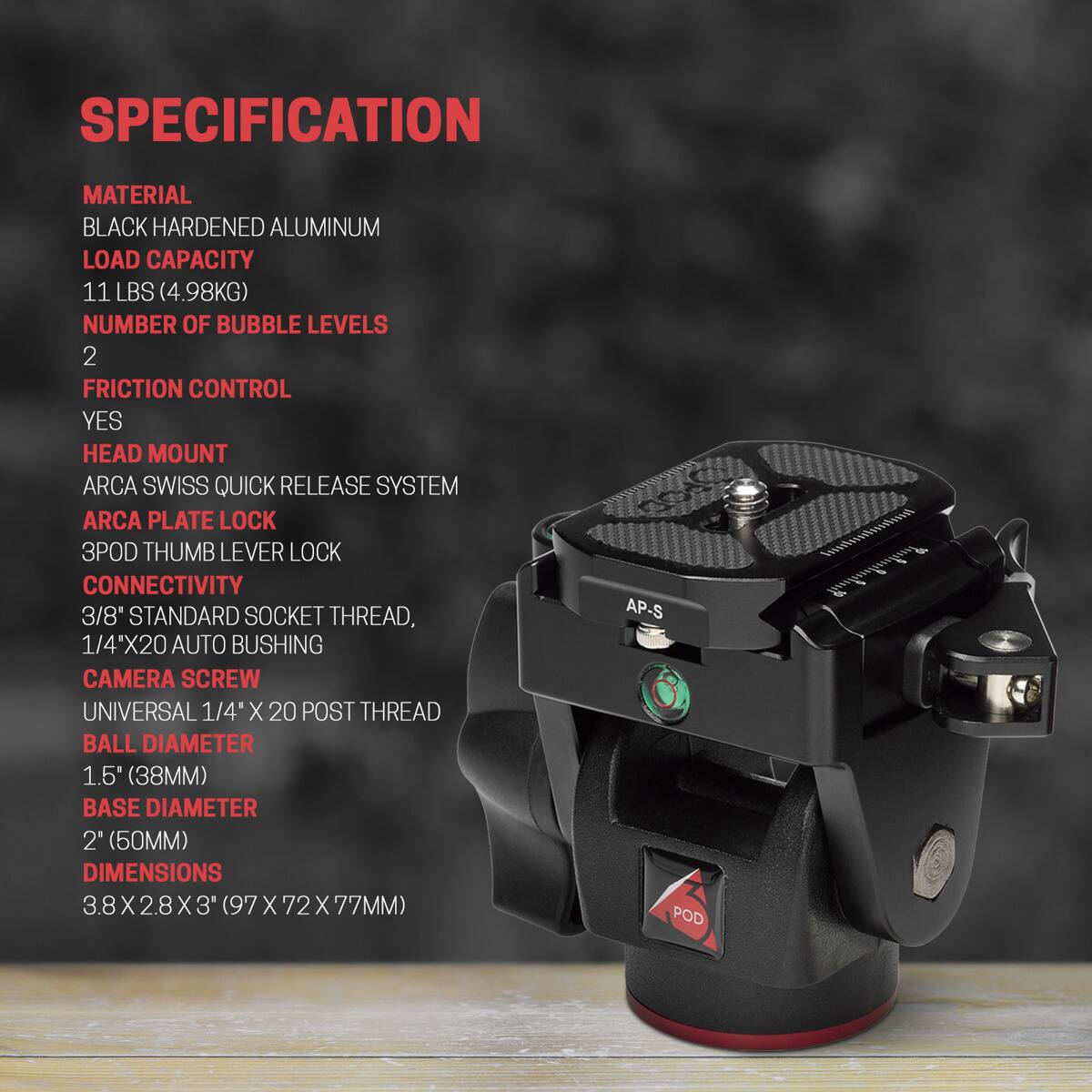 SPECIFICATION

MATERIAL
BLACK HARDENED ALUMINUM

LOAD CAPACITY
11 LBS (4.98KG)

NUMBER OF BUBBLE LEVELS
2

FRICTION CONTROL
YES

HEAD MOUNT
ARCA SWISS QUICK RELEASE SYSTEM

ARCA PLATE LOCK

3POD THUMB LEVER LOCK

CONNECTIVITY
3/8" STANDARD SOCKET THREAD, 1/4"X20 AUTO BUSHING

CAMERA SCREW
UNIVERSAL 1/4" X 20 POST THREAD

BALL DIAMETER
1.5" (38MM)

BASE DIAMETER
2" (50MM)

DIMENSIONS
3.8X2.8X3" (97X72X77MM)

AP-S POD