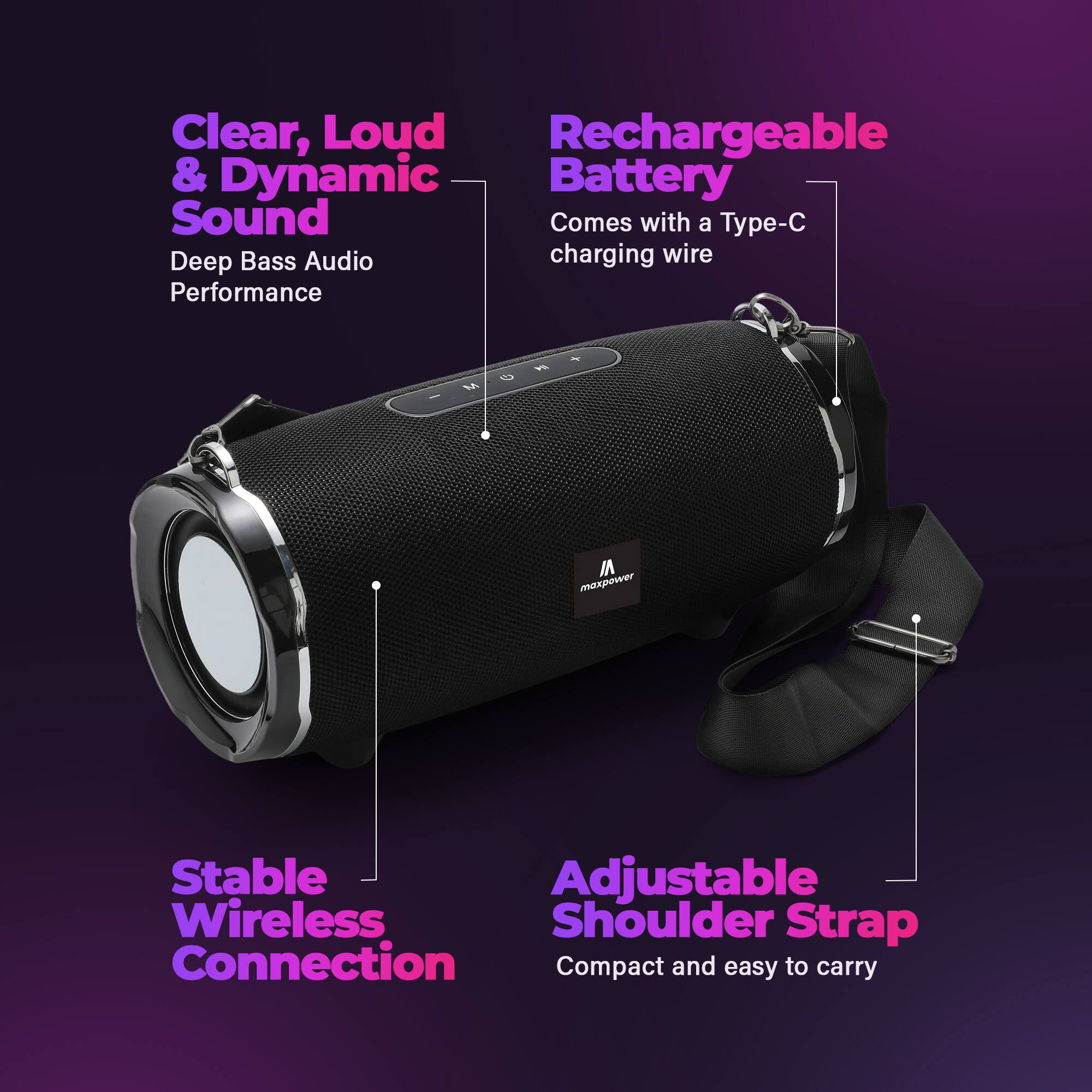 Clear, Loud & Dynamic Sound  
Deep Bass Audio Performance  

Rechargeable Battery  
Comes with a Type-C charging wire  

Stable Wireless Connection  

Adjustable Shoulder Strap  
Compact and easy to carry