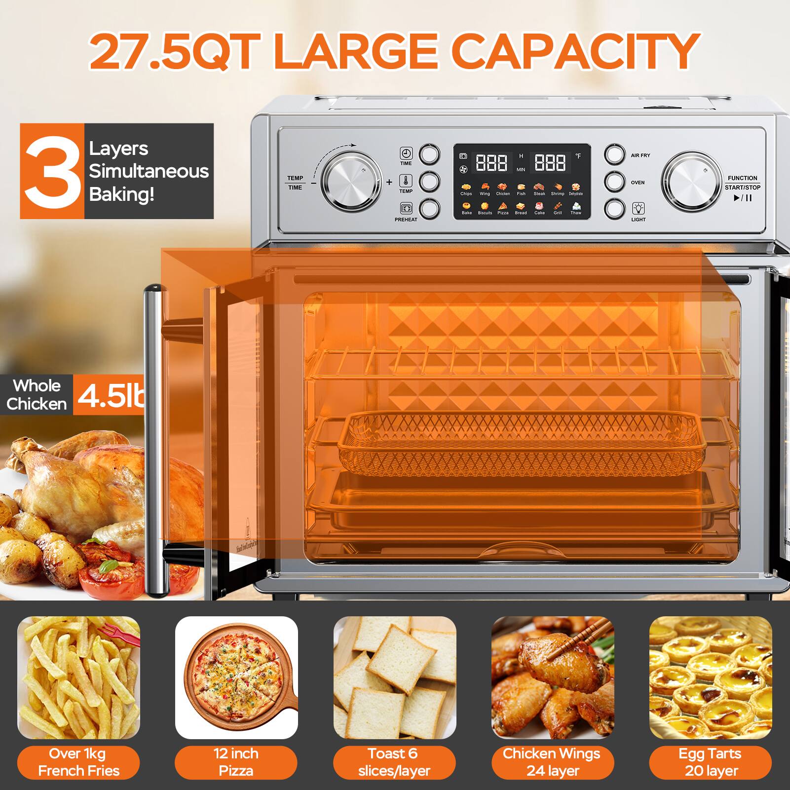 27.5QT LARGE CAPACITY

3 Layers Simultaneous Baking!

Whole Chicken 4.5lb (Over 1kg)

French Fries Over 1kg

12 inch Pizza

Toast 6 slices/layer

Chicken Wings 24 layer

Egg Tarts 20 layer