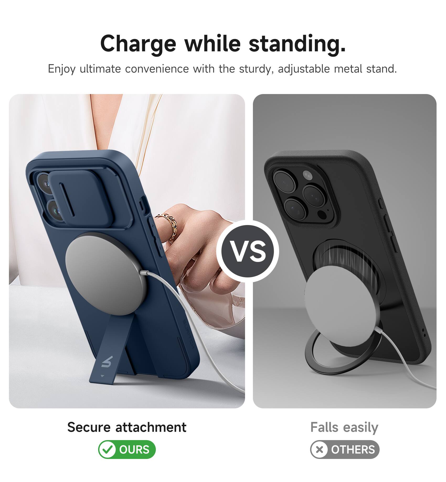 Charge while standing.  
Enjoy ultimate convenience with the sturdy, adjustable metal stand.  

VS  

Secure attachment  
OURS  

Falls easily  
OTHERS