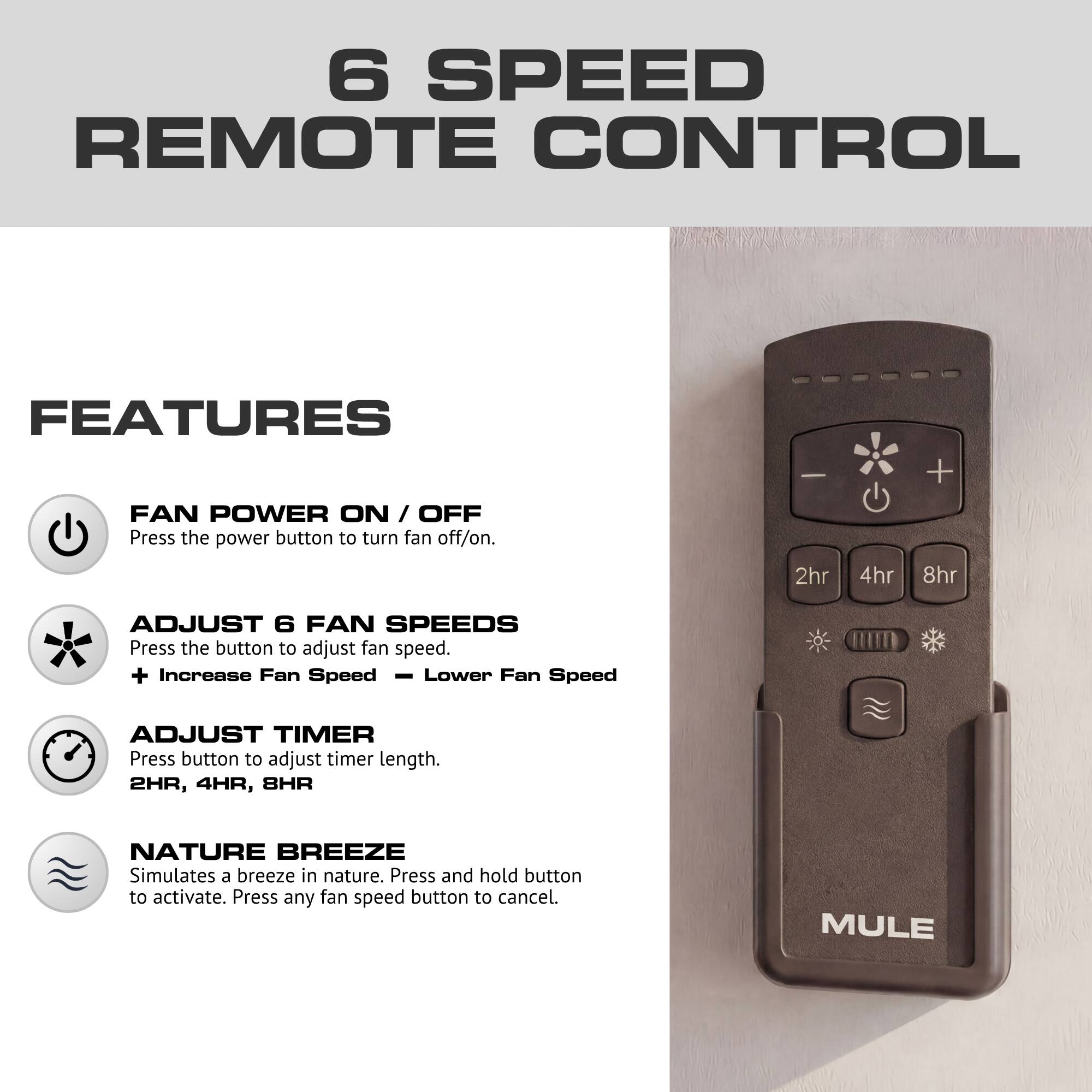 6 SPEED REMOTE CONTROL

FEATURES

FAN POWER ON / OFF
Press the power button to turn fan off/on.

ADJUST 6 FAN SPEEDS
Press the button to adjust fan speed.
+ Increase Fan Speed
- Lower Fan Speed

ADJUST TIMER
Press button to adjust timer length.
2HR, 4HR, 8HR

NATURE BREEZE
Simulates a breeze in nature. Press and hold button to activate. Press any fan speed button to cancel.

MULE